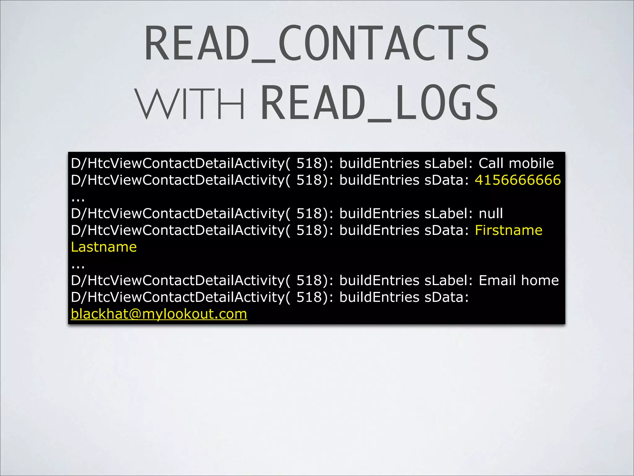 READ_CONTACTS
        WITH READ_LOGS
D/HtcViewContactDetailActivity(   518): buildEntries sLabel: Call mobile
D/HtcViewContactDetailActivity(   518): buildEntries sData: 4156666666
...
D/HtcViewContactDetailActivity(   518): buildEntries sLabel: null
D/HtcViewContactDetailActivity(   518): buildEntries sData: Firstname
Lastname
...
D/HtcViewContactDetailActivity(   518): buildEntries sLabel: Email home
D/HtcViewContactDetailActivity(   518): buildEntries sData:
blackhat@mylookout.com
 