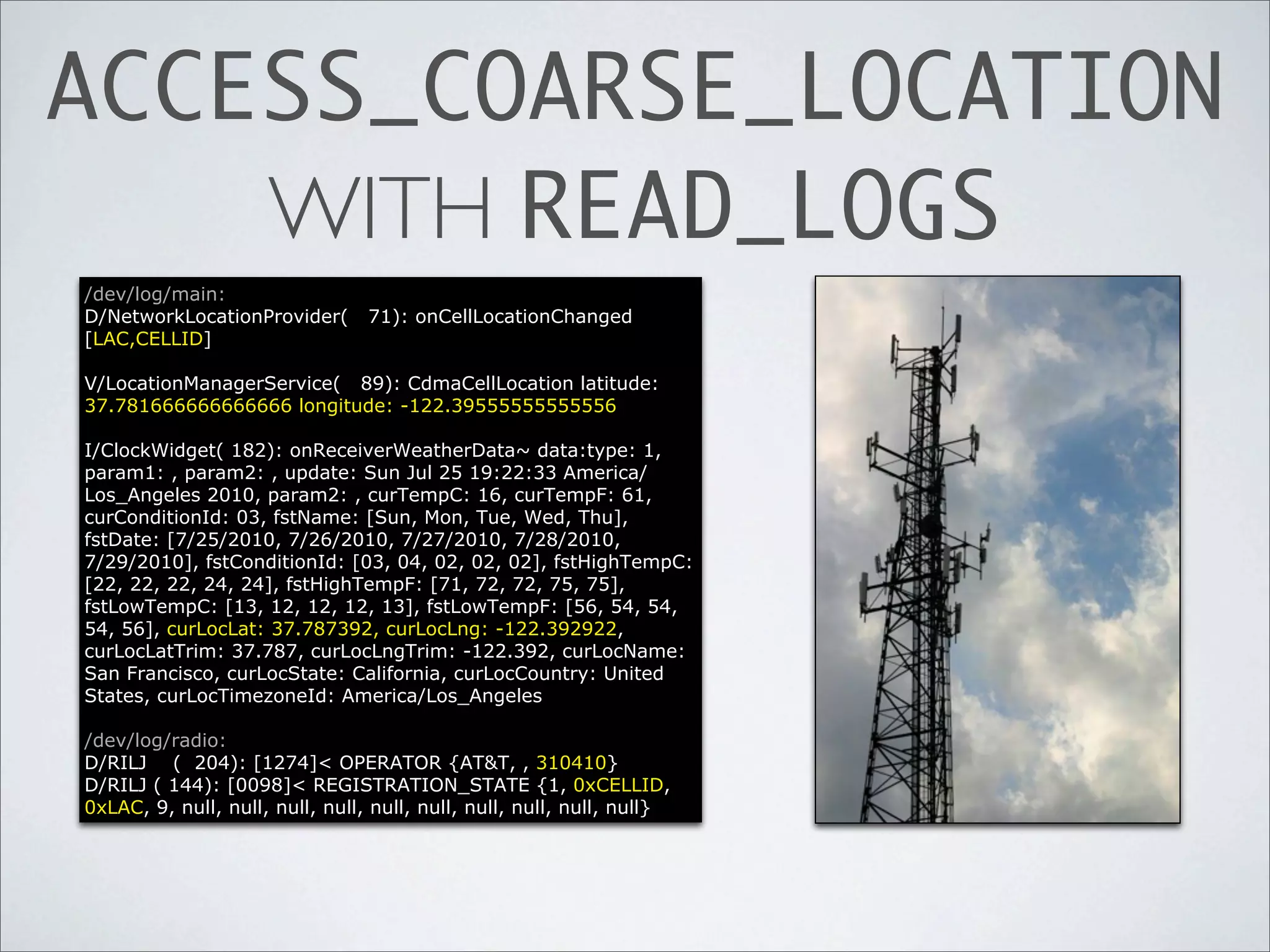ACCESS_COARSE_LOCATION
    WITH READ_LOGS
/dev/log/main:
D/NetworkLocationProvider(       71): onCellLocationChanged
[LAC,CELLID]

V/LocationManagerService( 89): CdmaCellLocation latitude:
37.781666666666666 longitude: -122.39555555555556

I/ClockWidget( 182): onReceiverWeatherData~ data:type: 1,
param1: , param2: , update: Sun Jul 25 19:22:33 America/
Los_Angeles 2010, param2: , curTempC: 16, curTempF: 61,
curConditionId: 03, fstName: [Sun, Mon, Tue, Wed, Thu],
fstDate: [7/25/2010, 7/26/2010, 7/27/2010, 7/28/2010,
7/29/2010], fstConditionId: [03, 04, 02, 02, 02], fstHighTempC:
[22, 22, 22, 24, 24], fstHighTempF: [71, 72, 72, 75, 75],
fstLowTempC: [13, 12, 12, 12, 13], fstLowTempF: [56, 54, 54,
54, 56], curLocLat: 37.787392, curLocLng: -122.392922,
curLocLatTrim: 37.787, curLocLngTrim: -122.392, curLocName:
San Francisco, curLocState: California, curLocCountry: United
States, curLocTimezoneId: America/Los_Angeles

/dev/log/radio:
D/RILJ ( 204): [1274]< OPERATOR {AT&T, , 310410}
D/RILJ ( 144): [0098]< REGISTRATION_STATE {1, 0xCELLID,
0xLAC, 9, null, null, null, null, null, null, null, null, null, null}
 