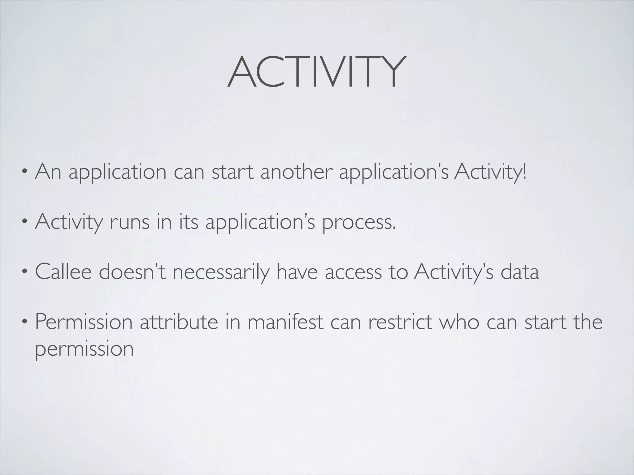 ACTIVITY

• An   application can start another application’s Activity!

• Activity   runs in its application’s process.

• Callee   doesn’t necessarily have access to Activity’s data

• Permission    attribute in manifest can restrict who can start the
 permission
 