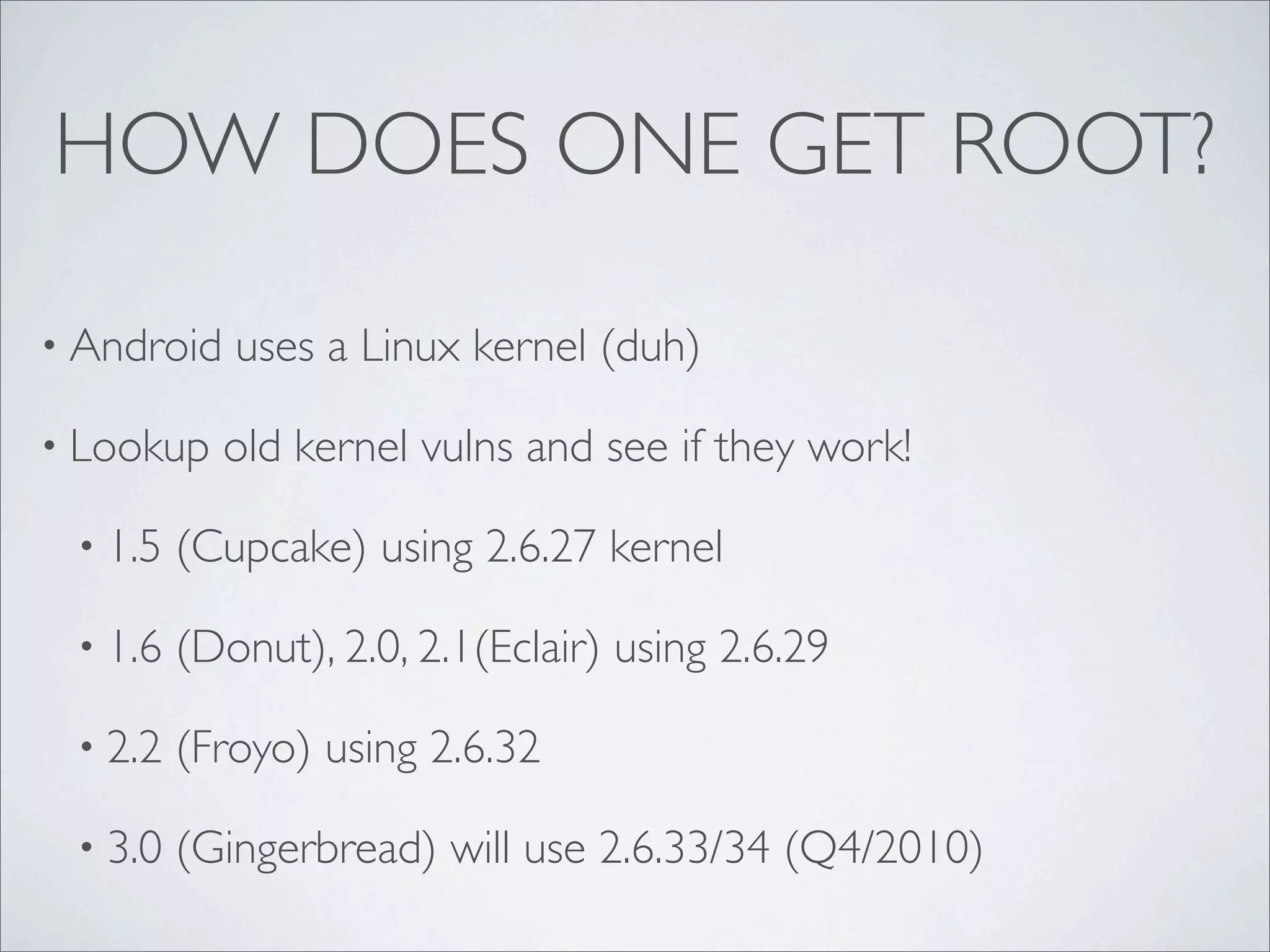 HOW DOES ONE GET ROOT?

• Android   uses a Linux kernel (duh)

• Lookup    old kernel vulns and see if they work!

 • 1.5   (Cupcake) using 2.6.27 kernel

 • 1.6   (Donut), 2.0, 2.1(Eclair) using 2.6.29

 • 2.2   (Froyo) using 2.6.32

 • 3.0   (Gingerbread) will use 2.6.33/34 (Q4/2010)
 