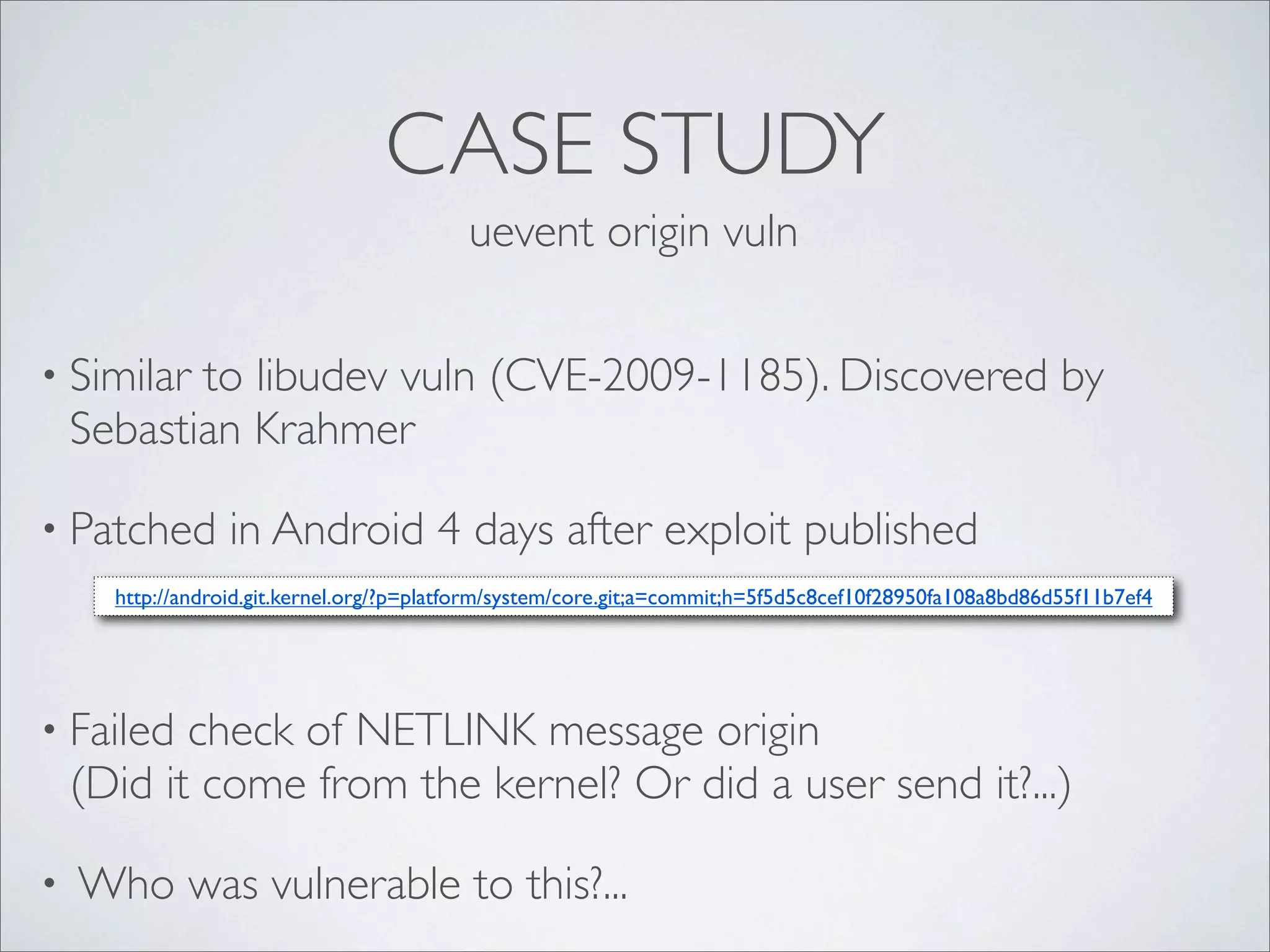 CASE STUDY
                                           uevent origin vuln


• Similar  to libudev vuln (CVE-2009-1185). Discovered by
    Sebastian Krahmer

• Patched         in Android 4 days after exploit published
      http://android.git.kernel.org/?p=platform/system/core.git;a=commit;h=5f5d5c8cef10f28950fa108a8bd86d55f11b7ef4




• Failed   check of NETLINK message origin
    (Did it come from the kernel? Or did a user send it?...)

•   Who was vulnerable to this?...
 