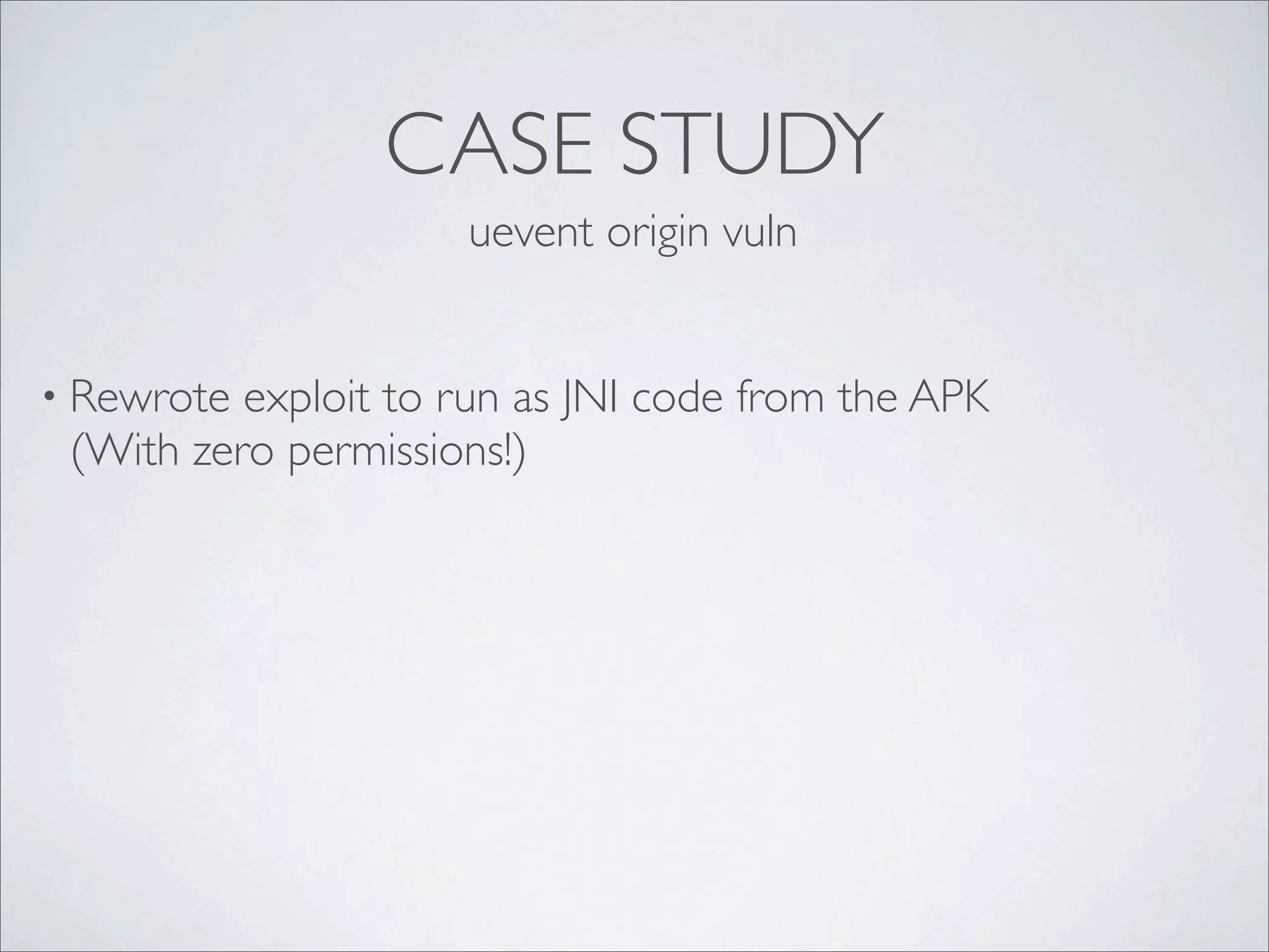 CASE STUDY
                     uevent origin vuln


• Rewrote exploit to run as JNI code from the APK
 (With zero permissions!)
 