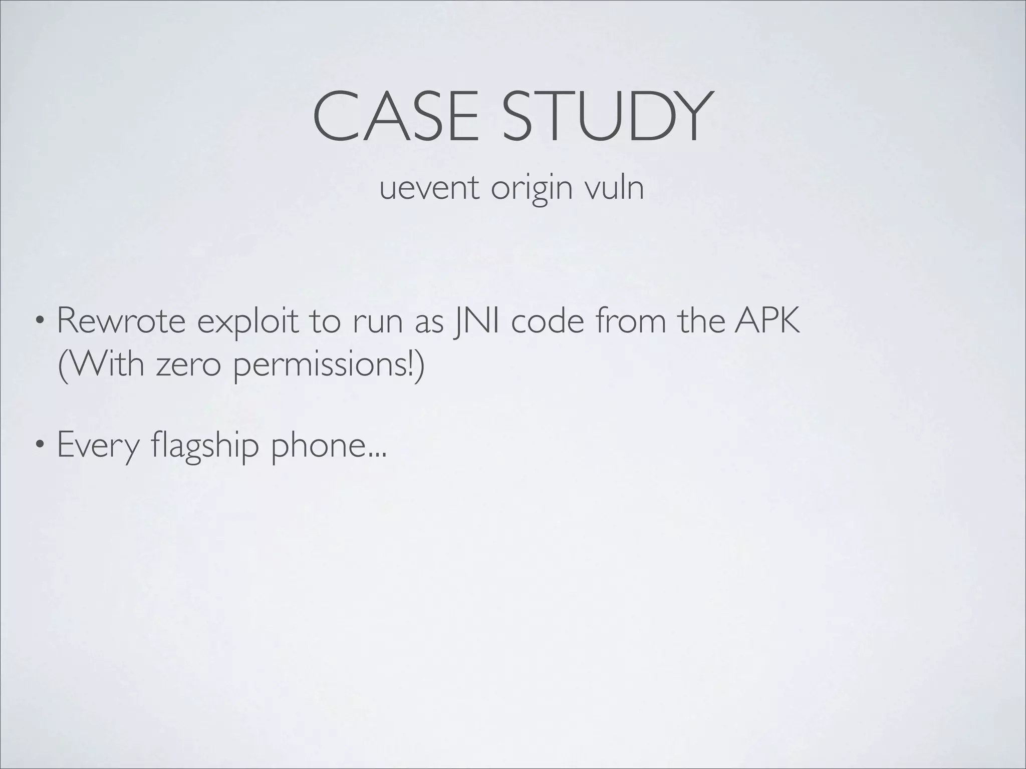 CASE STUDY
                         uevent origin vuln


• Rewrote exploit to run as JNI code from the APK
 (With zero permissions!)

• Every   ﬂagship phone...
 