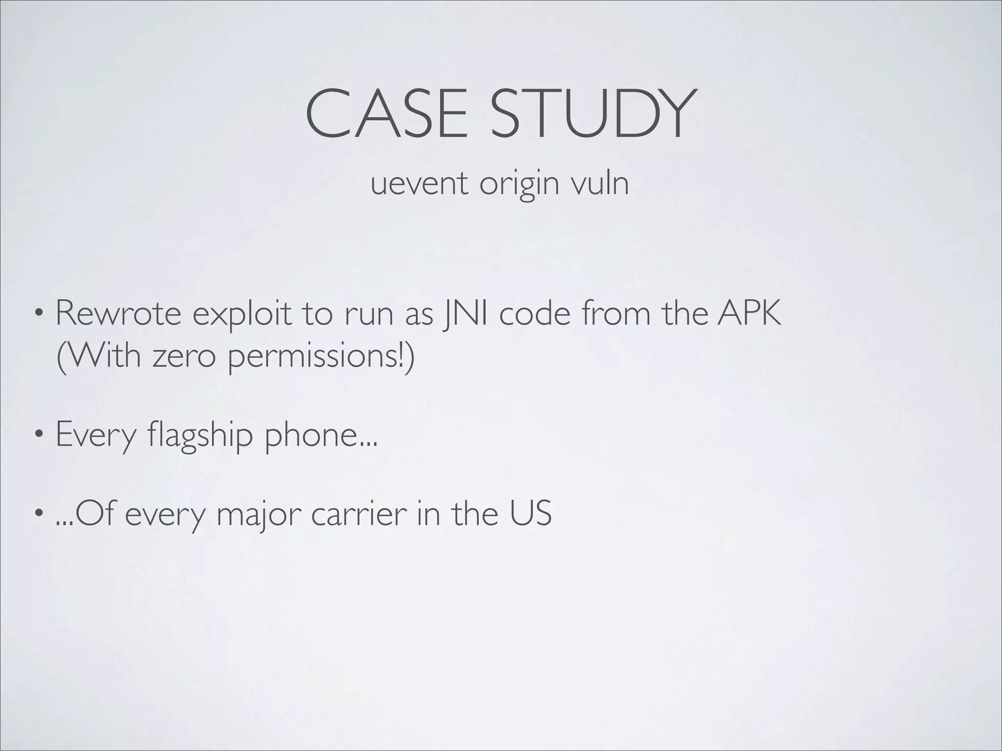 CASE STUDY
                          uevent origin vuln


• Rewrote exploit to run as JNI code from the APK
 (With zero permissions!)

• Every    ﬂagship phone...

• ...Of   every major carrier in the US
 