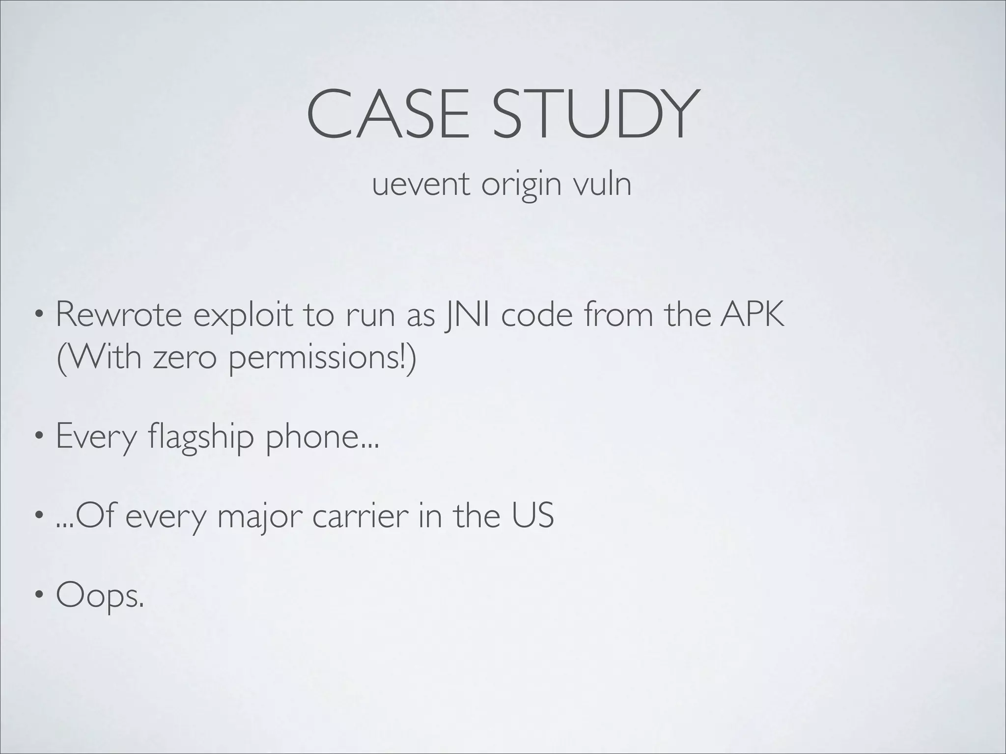 CASE STUDY
                          uevent origin vuln


• Rewrote exploit to run as JNI code from the APK
 (With zero permissions!)

• Every    ﬂagship phone...

• ...Of   every major carrier in the US

• Oops.
 