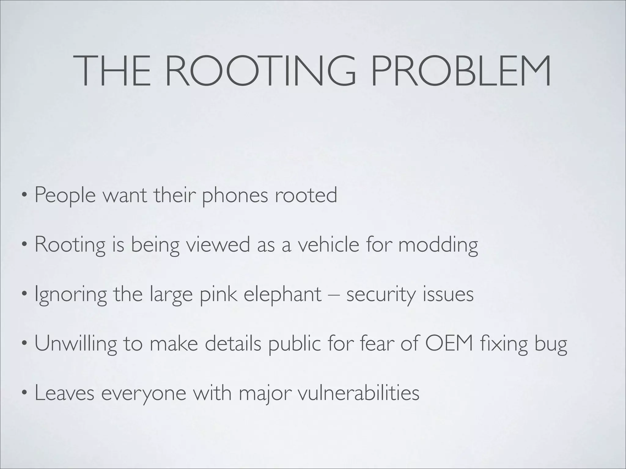 THE ROOTING PROBLEM

• People   want their phones rooted

• Rooting    is being viewed as a vehicle for modding

• Ignoring   the large pink elephant – security issues

• Unwilling   to make details public for fear of OEM ﬁxing bug

• Leaves   everyone with major vulnerabilities
 
