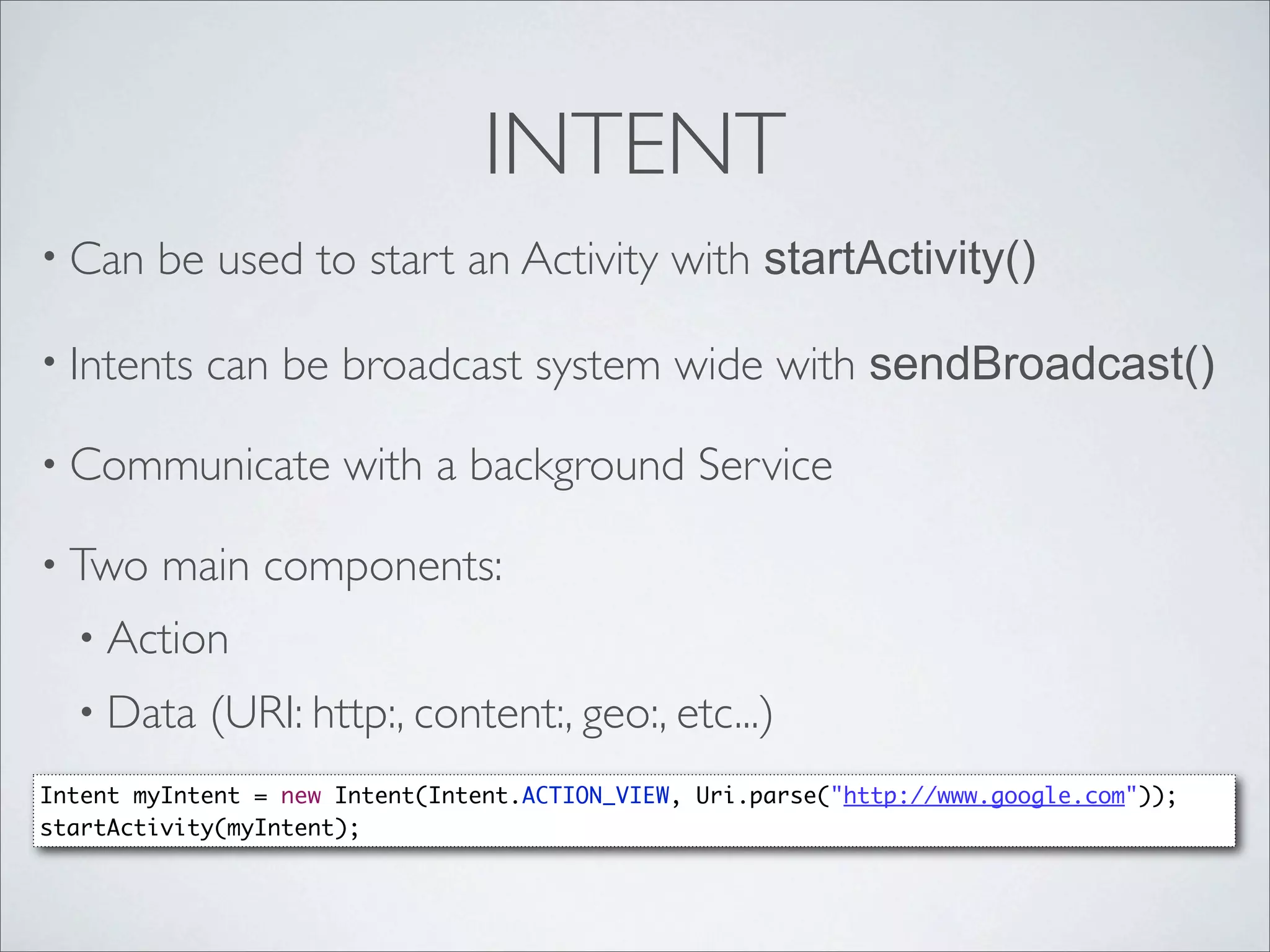 INTENT
• Can   be used to start an Activity with startActivity()

• Intents   can be broadcast system wide with sendBroadcast()

• Communicate         with a background Service

• Two    main components:
  • Action
  • Data    (URI: http:, content:, geo:, etc...)
Intent myIntent = new Intent(Intent.ACTION_VIEW, Uri.parse("http://www.google.com"));
startActivity(myIntent);
 