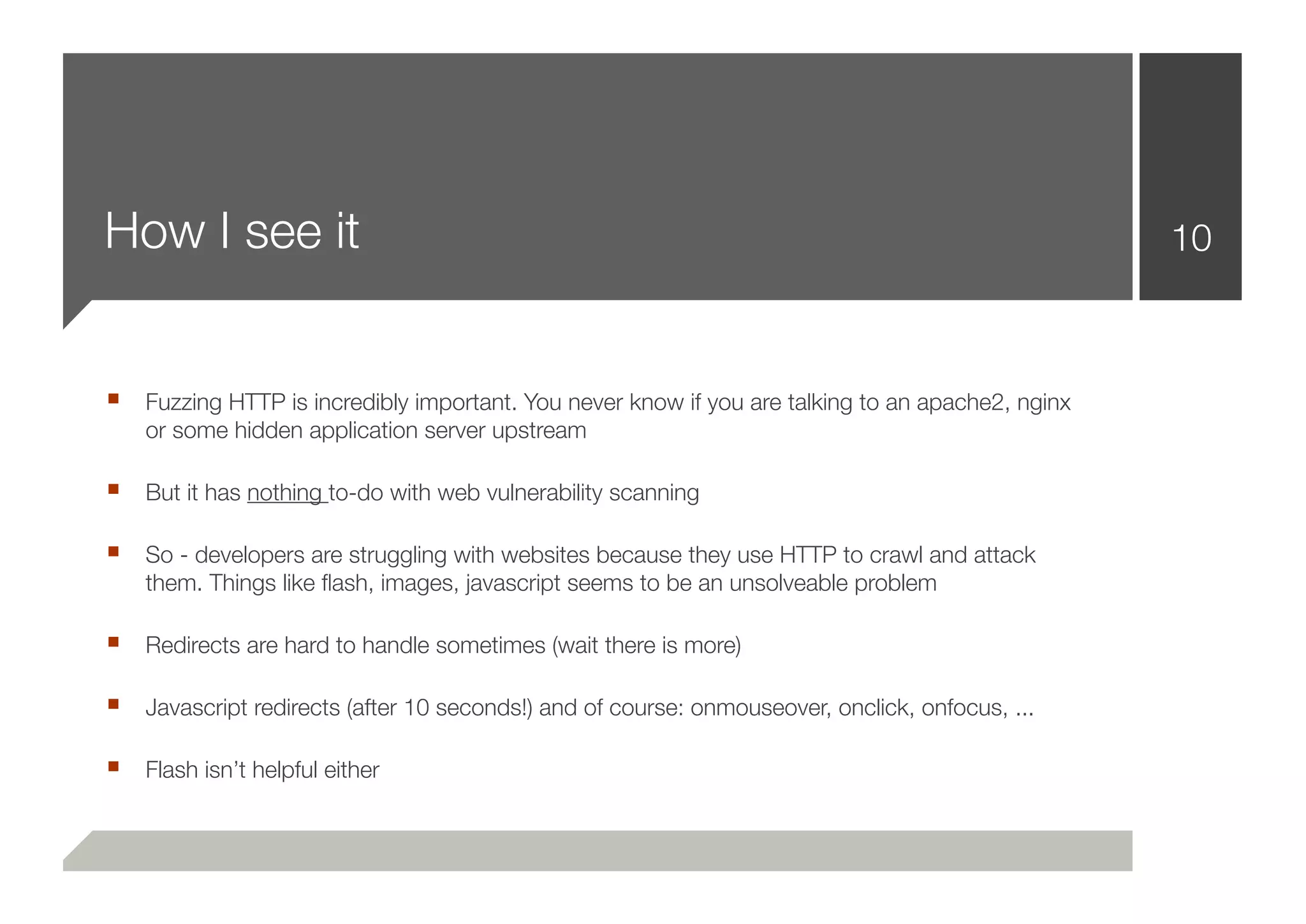 How I see it                                                                                     10



■ Fuzzing HTTP is incredibly important. You never know if you are talking to an apache2, nginx
    or some hidden application server upstream

■ But it has nothing to-do with web vulnerability scanning

■ So - developers are struggling with websites because they use HTTP to crawl and attack
    them. Things like ﬂash, images, javascript seems to be an unsolveable problem

■ Redirects are hard to handle sometimes (wait there is more)

■ Javascript redirects (after 10 seconds!) and of course: onmouseover, onclick, onfocus, ...

■ Flash isn’t helpful either
 