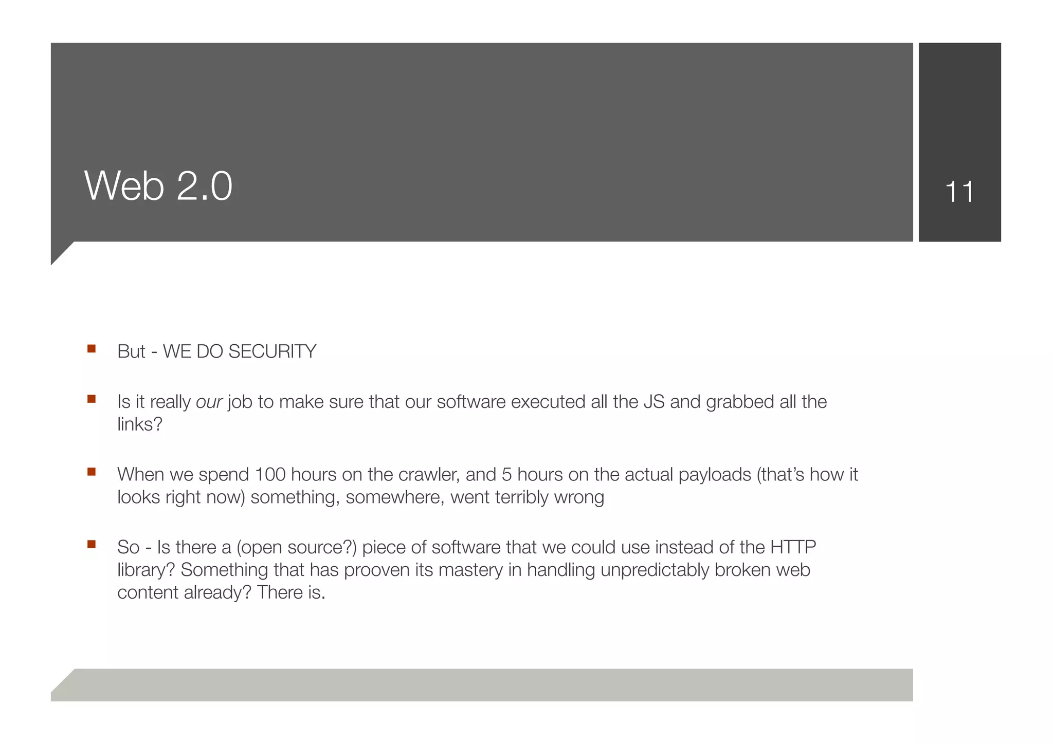 Web 2.0                                                                                         11




■ But - WE DO SECURITY

■ Is it really our job to make sure that our software executed all the JS and grabbed all the
    links?

■ When we spend 100 hours on the crawler, and 5 hours on the actual payloads (that’s how it
    looks right now) something, somewhere, went terribly wrong

■ So - Is there a (open source?) piece of software that we could use instead of the HTTP
    library? Something that has prooven its mastery in handling unpredictably broken web
    content already? There is.
 