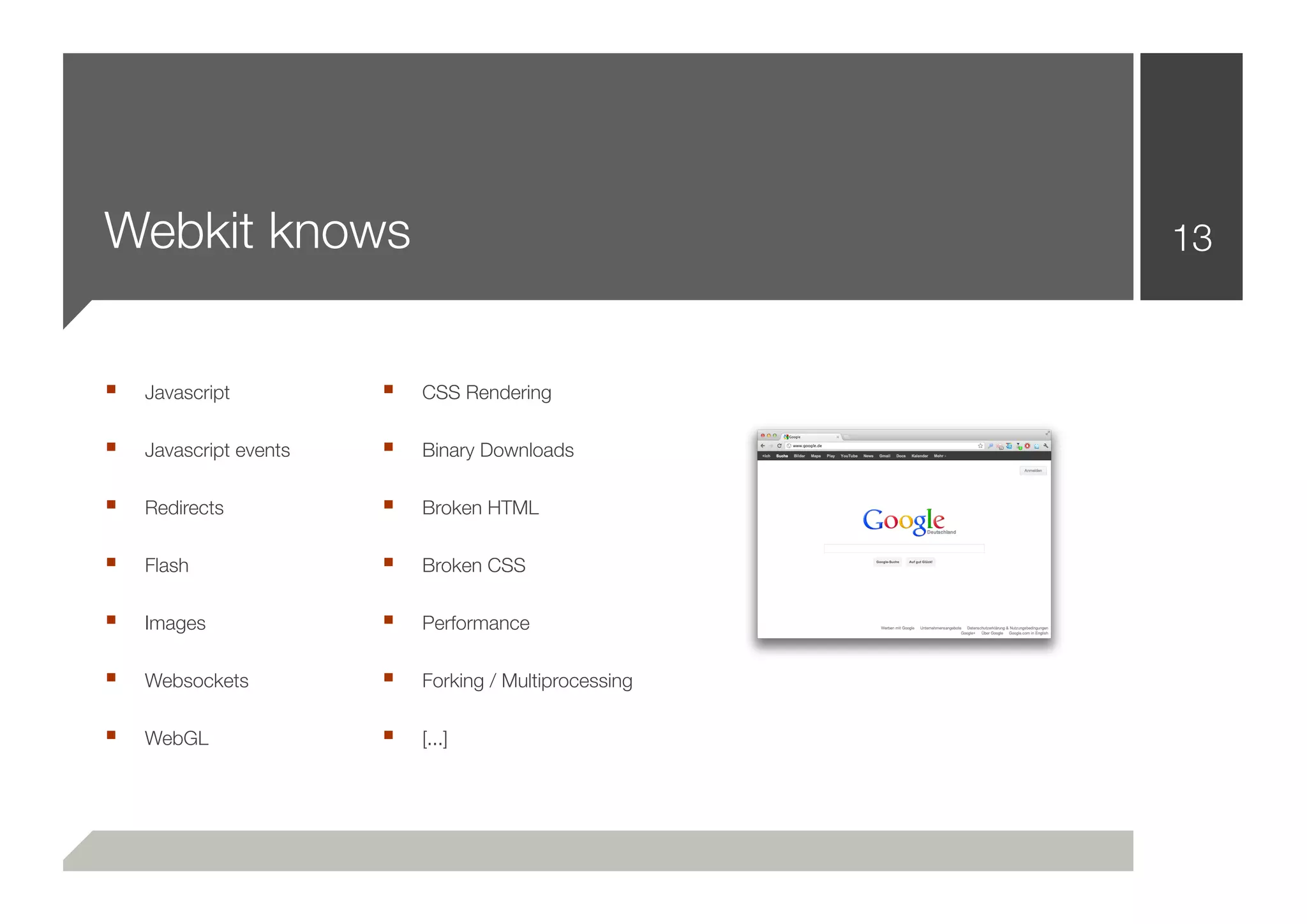 Webkit knows                                            13


■   Javascript          ■   CSS Rendering

■   Javascript events   ■   Binary Downloads

■   Redirects           ■   Broken HTML

■   Flash               ■   Broken CSS

■   Images              ■   Performance

■   Websockets          ■   Forking / Multiprocessing

■   WebGL               ■   [...]
 