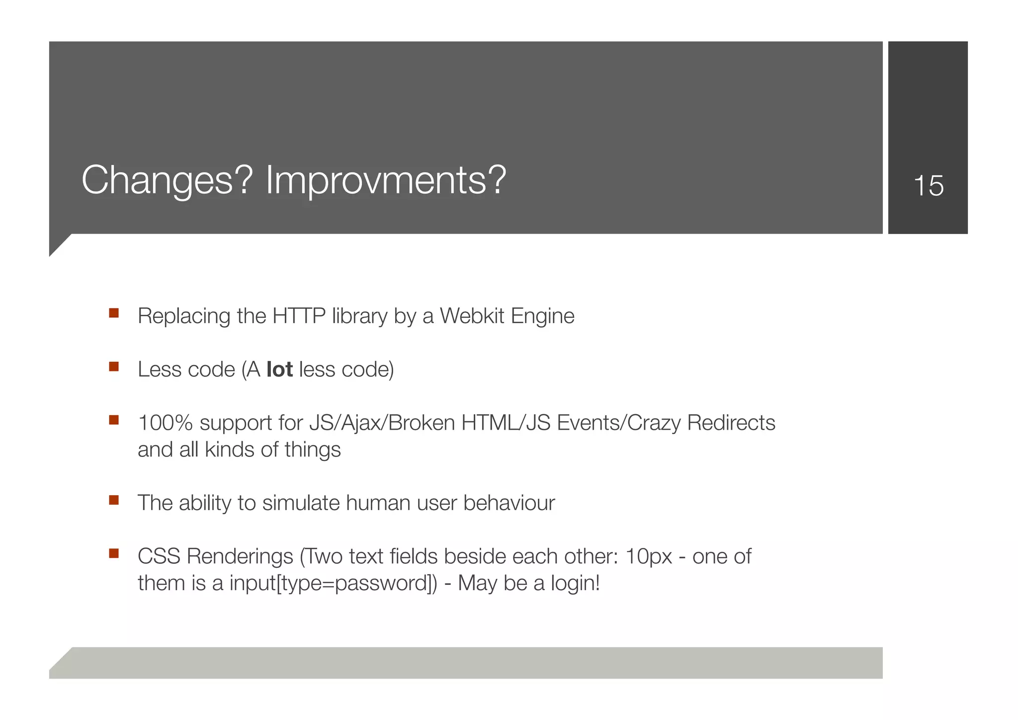Changes? Improvments?                                                15



 ■ Replacing the HTTP library by a Webkit Engine
 ■ Less code (A lot less code)
 ■ 100% support for JS/Ajax/Broken HTML/JS Events/Crazy Redirects
    and all kinds of things

 ■ The ability to simulate human user behaviour
 ■ CSS Renderings (Two text ﬁelds beside each other: 10px - one of
    them is a input[type=password]) - May be a login!
 