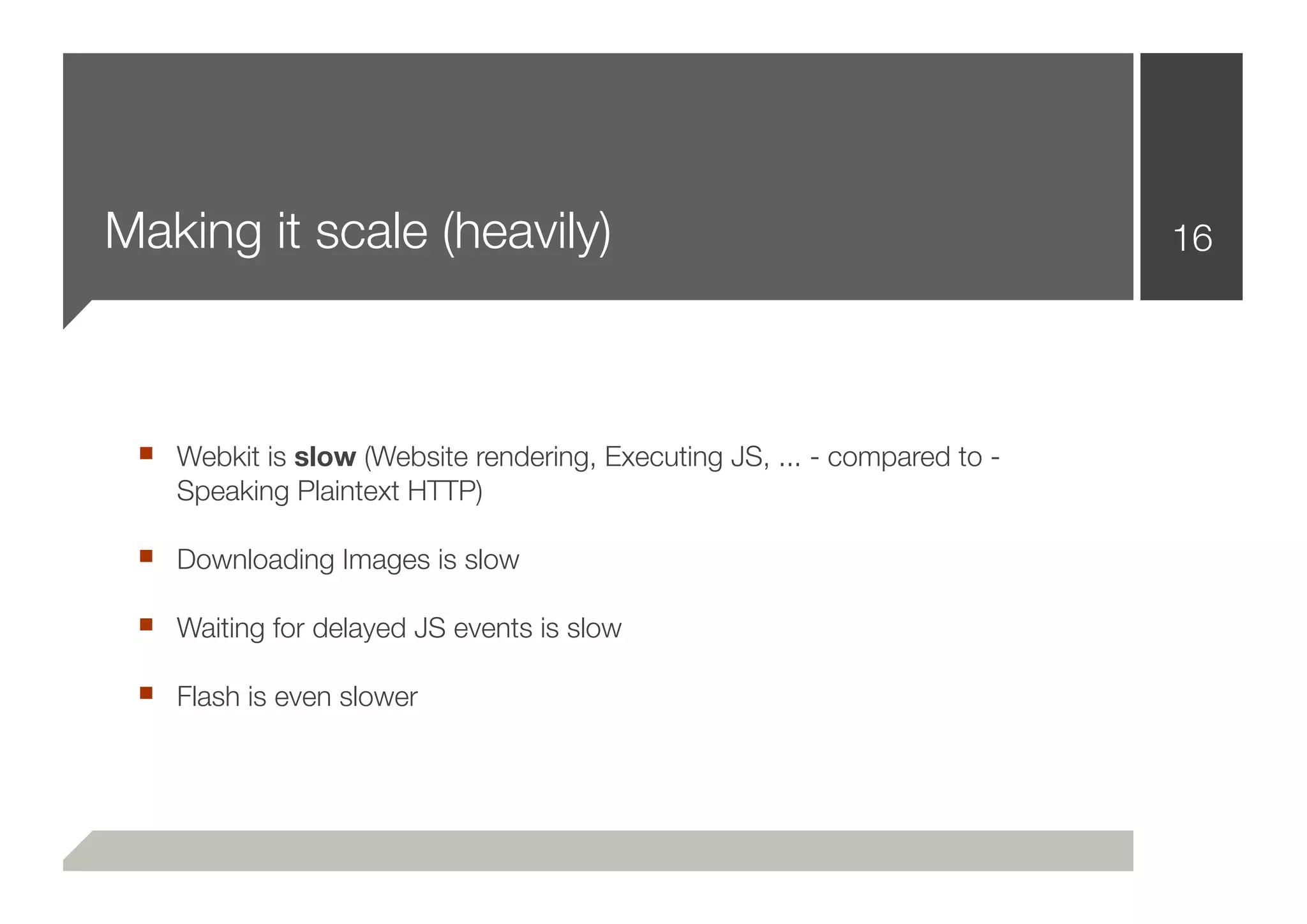 Making it scale (heavily)                                                 16




 ■ Webkit is slow (Website rendering, Executing JS, ... - compared to -
    Speaking Plaintext HTTP)

 ■ Downloading Images is slow
 ■ Waiting for delayed JS events is slow
 ■ Flash is even slower
 