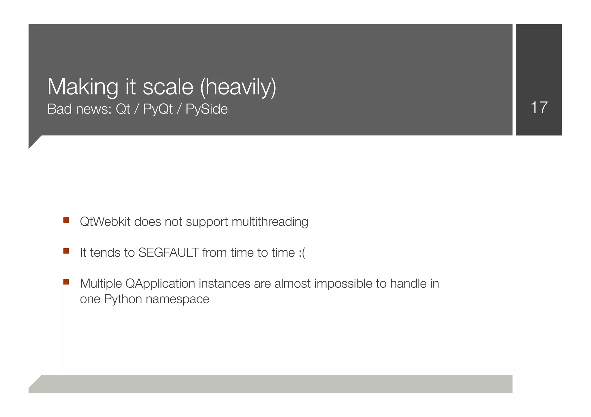 Making it scale (heavily)
Bad news: Qt / PyQt / PySide                                             17




  ■ QtWebkit does not support multithreading
  ■ It tends to SEGFAULT from time to time :(
  ■ Multiple QApplication instances are almost impossible to handle in
     one Python namespace
 