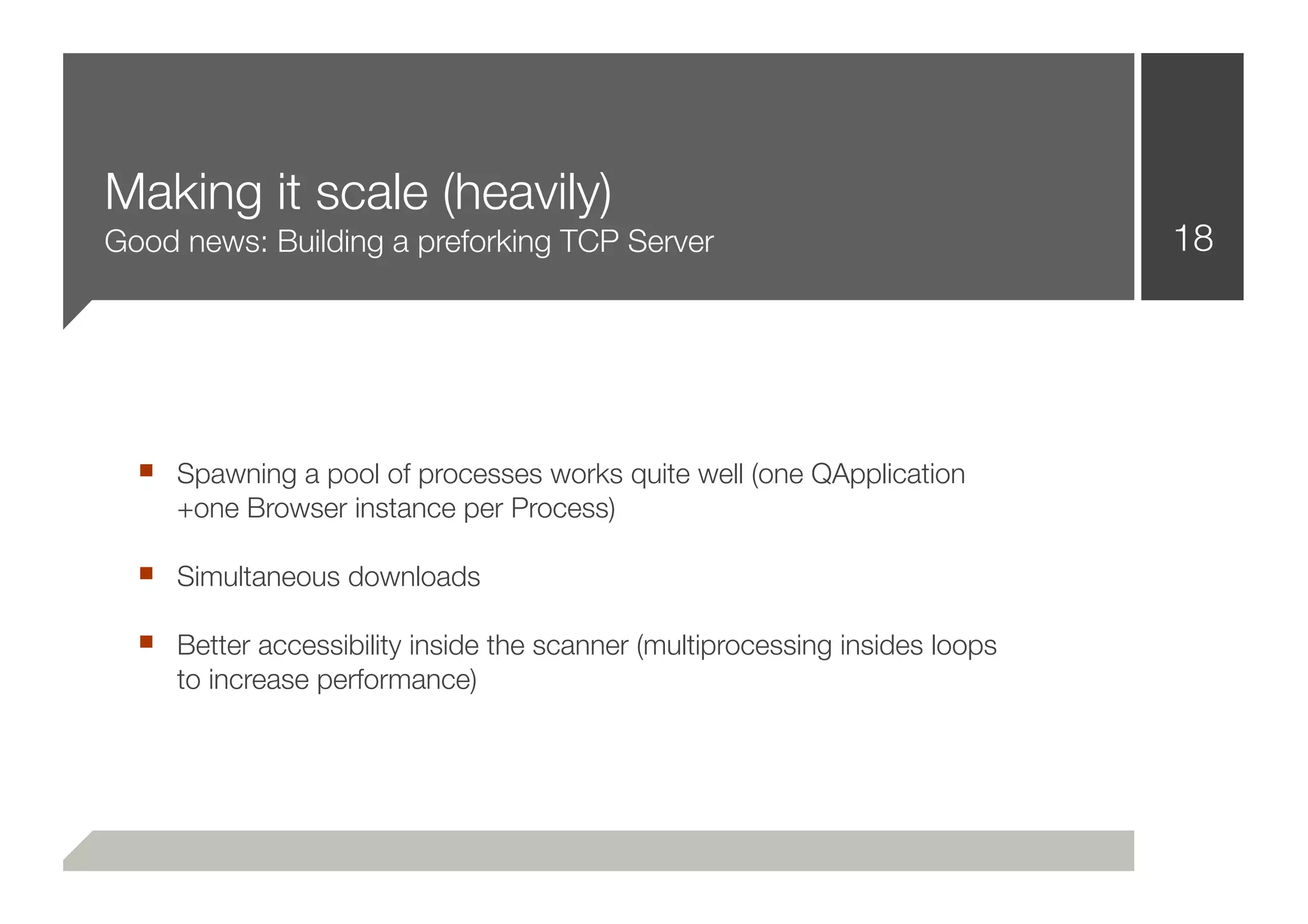 Making it scale (heavily)
Good news: Building a preforking TCP Server                                  18




  ■ Spawning a pool of processes works quite well (one QApplication
     +one Browser instance per Process)

  ■ Simultaneous downloads
  ■ Better accessibility inside the scanner (multiprocessing insides loops
     to increase performance)
 