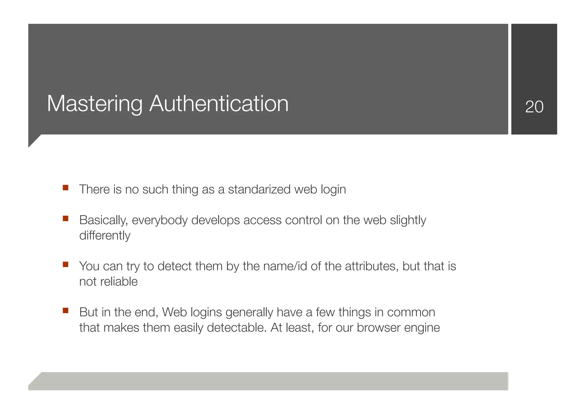 Mastering Authentication                                                      20



 ■ There is no such thing as a standarized web login
 ■ Basically, everybody develops access control on the web slightly
    differently

 ■ You can try to detect them by the name/id of the attributes, but that is
    not reliable

 ■ But in the end, Web logins generally have a few things in common
    that makes them easily detectable. At least, for our browser engine
 