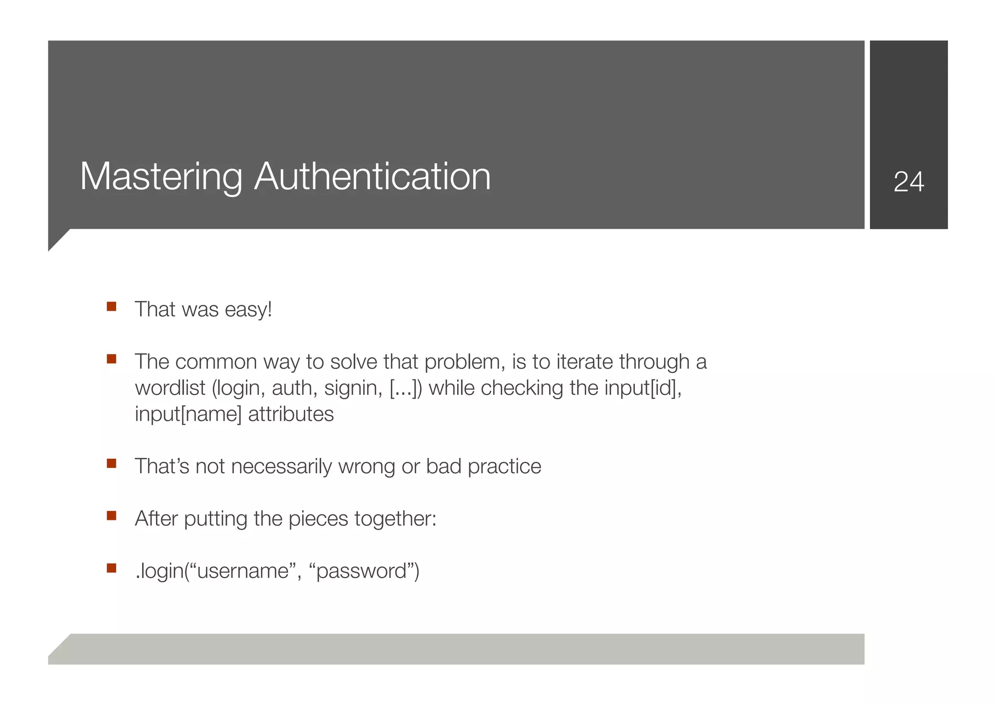 Mastering Authentication                                                  24



 ■ That was easy!
 ■ The common way to solve that problem, is to iterate through a
    wordlist (login, auth, signin, [...]) while checking the input[id],
    input[name] attributes

 ■ That’s not necessarily wrong or bad practice
 ■ After putting the pieces together:
 ■ .login(“username”, “password”)
 