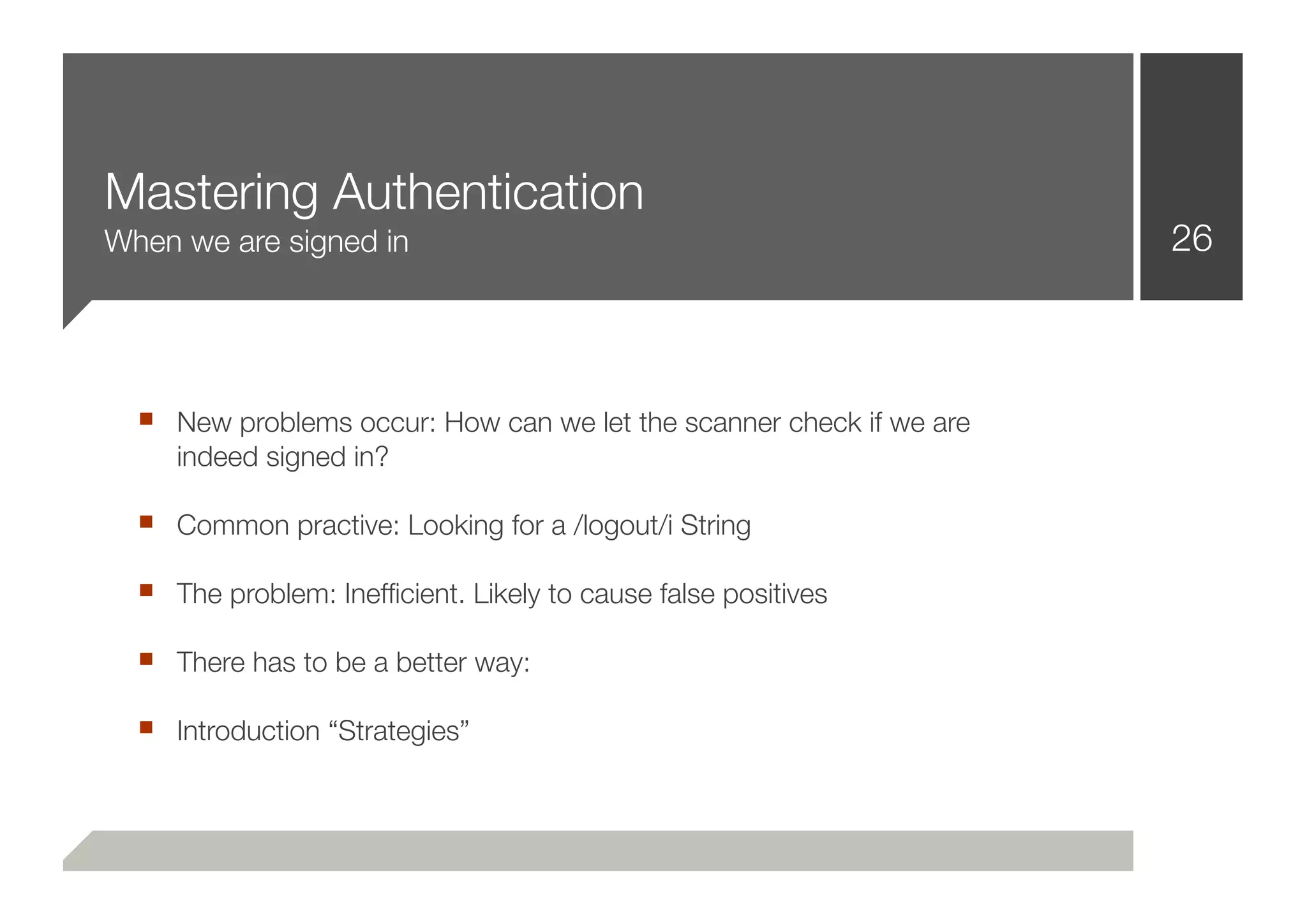 Mastering Authentication
When we are signed in                                                26



  ■ New problems occur: How can we let the scanner check if we are
     indeed signed in?

  ■ Common practive: Looking for a /logout/i String
  ■ The problem: Inefﬁcient. Likely to cause false positives
  ■ There has to be a better way:
  ■ Introduction “Strategies”
 