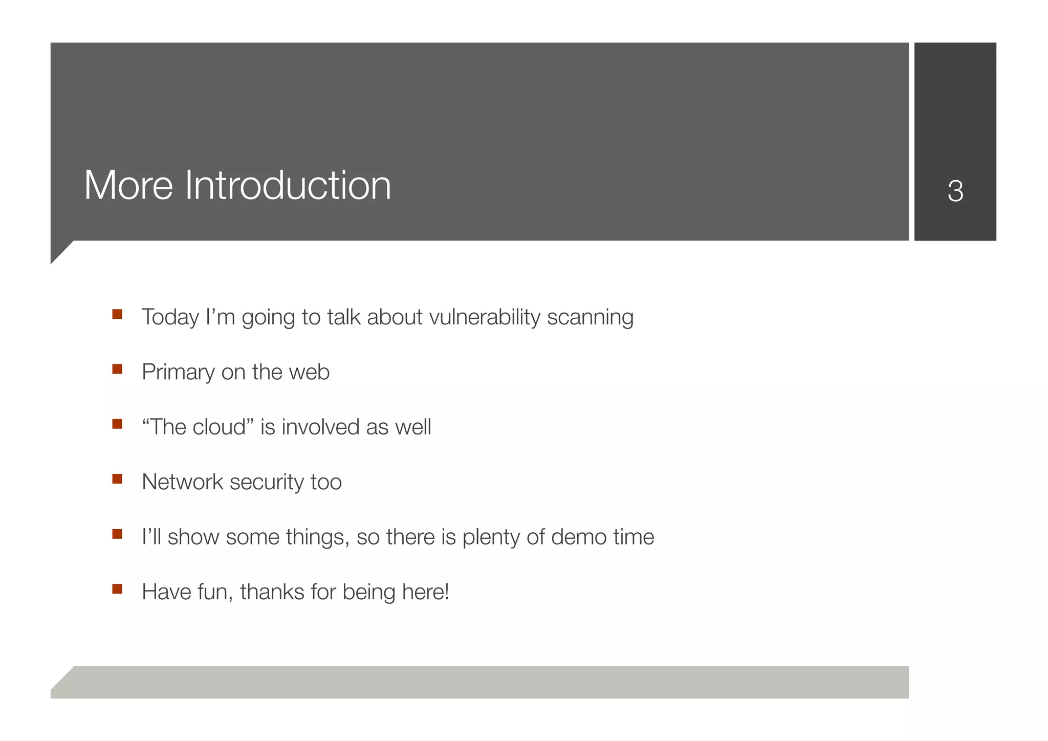 More Introduction                                           3



 ■ Today I’m going to talk about vulnerability scanning
 ■ Primary on the web
 ■ “The cloud” is involved as well
 ■ Network security too
 ■ I’ll show some things, so there is plenty of demo time
 ■ Have fun, thanks for being here!
 