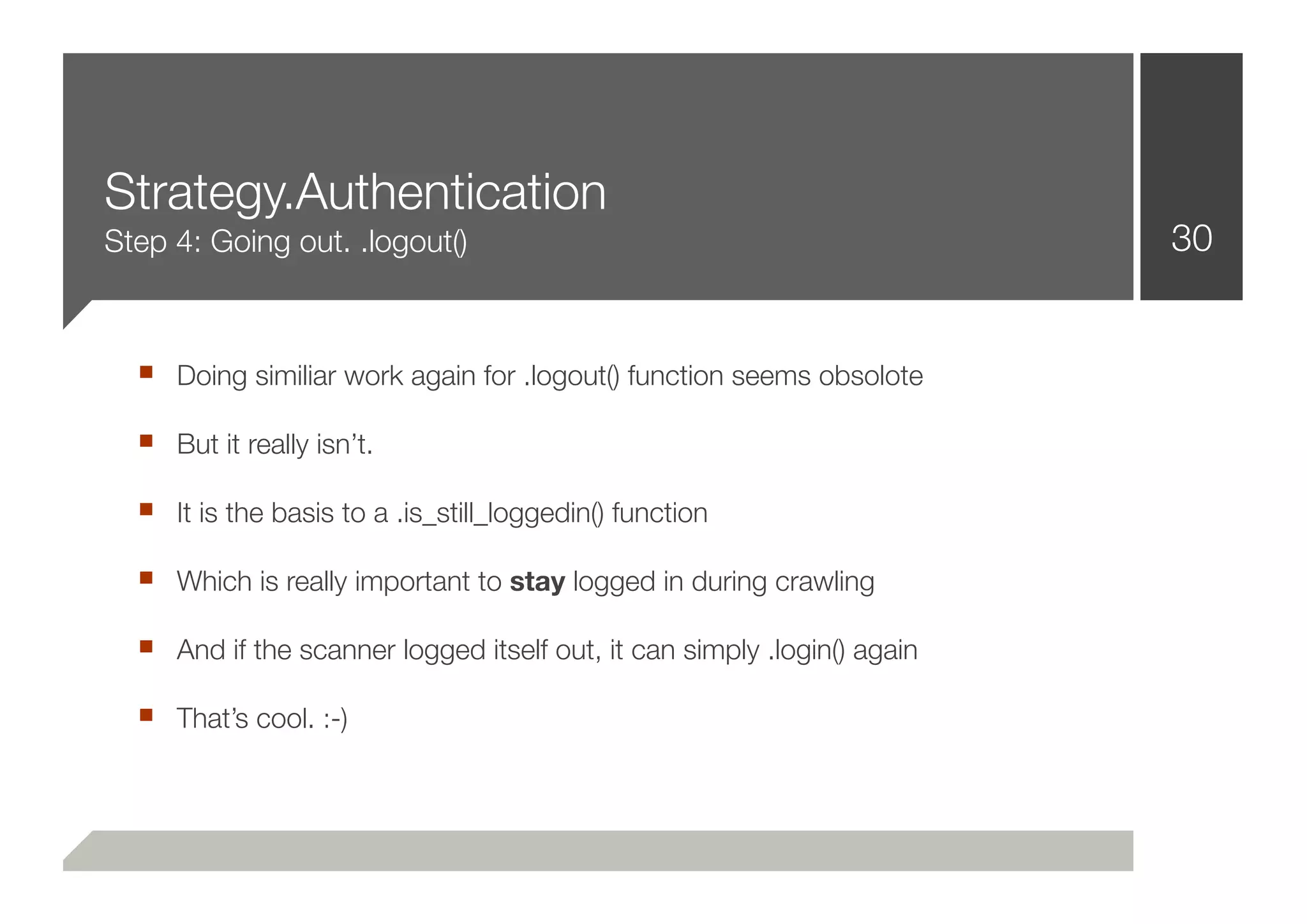 Strategy.Authentication
Step 4: Going out. .logout()                                             30


  ■ Doing similiar work again for .logout() function seems obsolote
  ■ But it really isn’t.
  ■ It is the basis to a .is_still_loggedin() function
  ■ Which is really important to stay logged in during crawling
  ■ And if the scanner logged itself out, it can simply .login() again
  ■ That’s cool. :-)
 