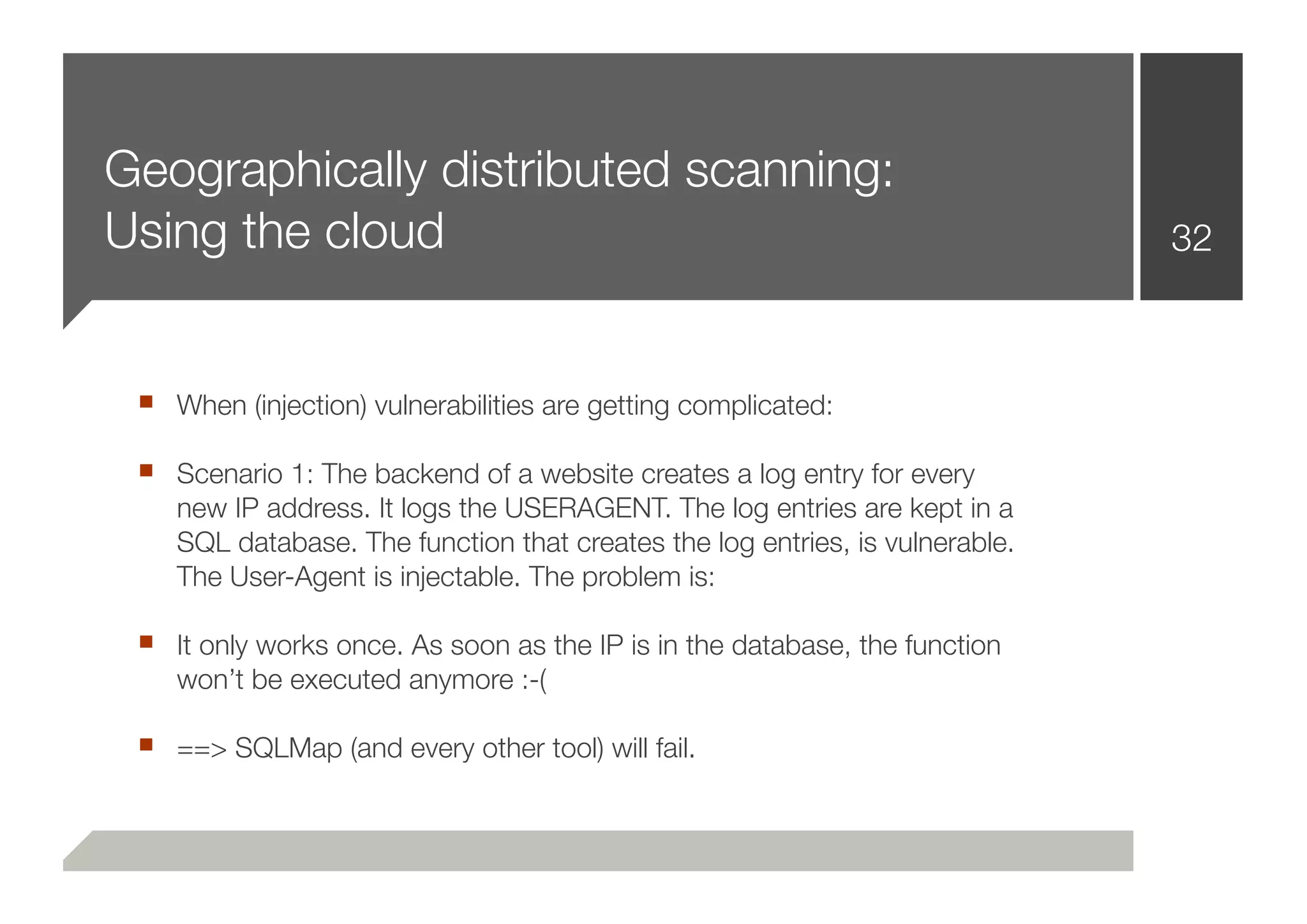 Geographically distributed scanning:
Using the cloud                                                               32



 ■ When (injection) vulnerabilities are getting complicated:
 ■ Scenario 1: The backend of a website creates a log entry for every
    new IP address. It logs the USERAGENT. The log entries are kept in a
    SQL database. The function that creates the log entries, is vulnerable.
    The User-Agent is injectable. The problem is:

 ■ It only works once. As soon as the IP is in the database, the function
    won’t be executed anymore :-(

 ■ ==> SQLMap (and every other tool) will fail.
 
