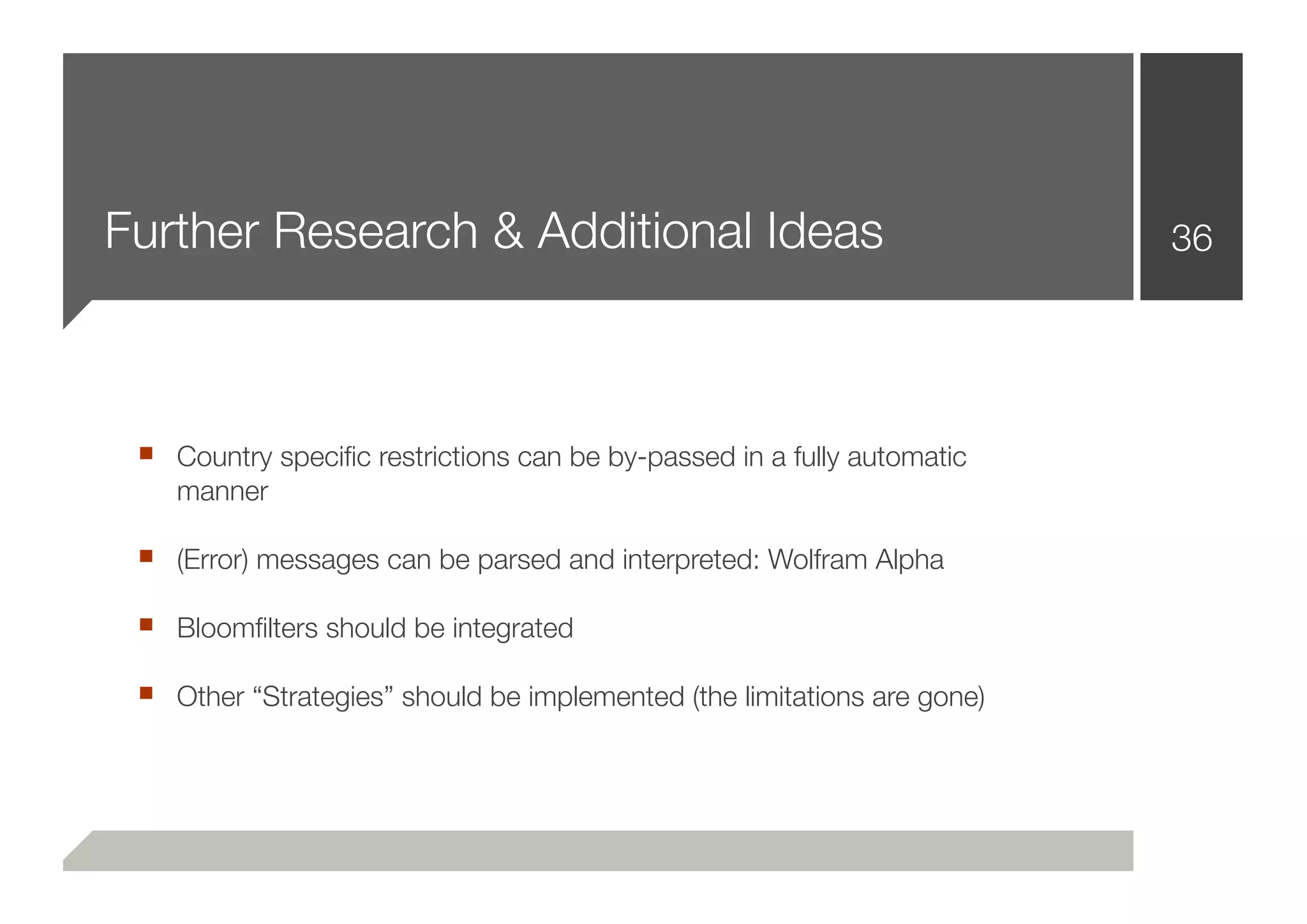 Further Research & Additional Ideas                                      36




 ■ Country speciﬁc restrictions can be by-passed in a fully automatic
    manner

 ■ (Error) messages can be parsed and interpreted: Wolfram Alpha
 ■ Bloomﬁlters should be integrated
 ■ Other “Strategies” should be implemented (the limitations are gone)
 