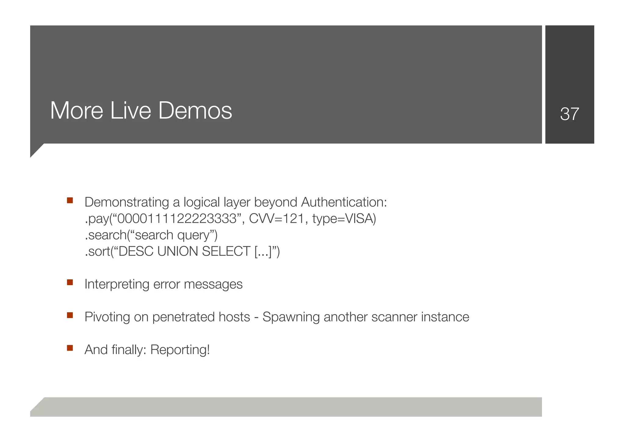 More Live Demos                                                       37



 ■ Demonstrating a logical layer beyond Authentication:
    .pay(“0000111122223333”, CVV=121, type=VISA)
    .search(“search query”)
    .sort(“DESC UNION SELECT [...]”)

 ■ Interpreting error messages
 ■ Pivoting on penetrated hosts - Spawning another scanner instance
 ■ And ﬁnally: Reporting!
 
