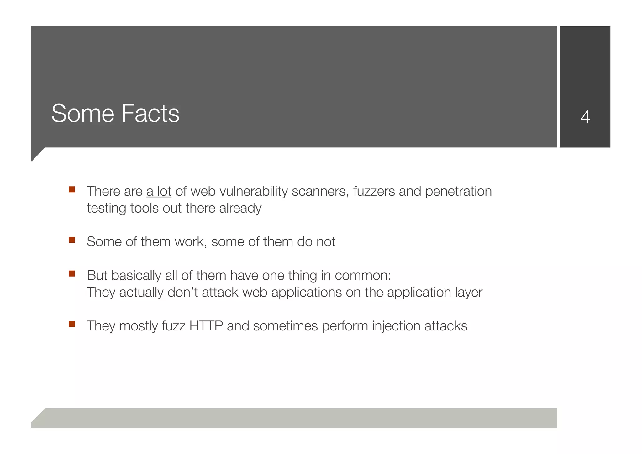 Some Facts                                                                  4


 ■ There are a lot of web vulnerability scanners, fuzzers and penetration
    testing tools out there already

 ■ Some of them work, some of them do not
 ■ But basically all of them have one thing in common:
    They actually don’t attack web applications on the application layer

 ■ They mostly fuzz HTTP and sometimes perform injection attacks
 