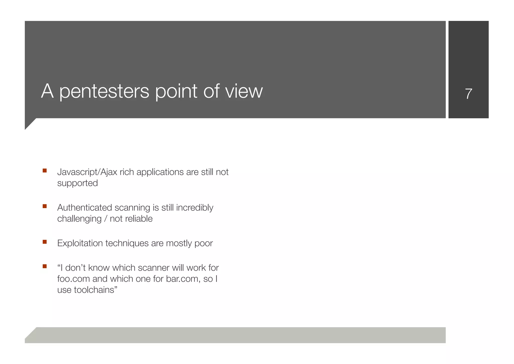 A pentesters point of view                          7




■ Javascript/Ajax rich applications are still not
    supported

■ Authenticated scanning is still incredibly
    challenging / not reliable

■ Exploitation techniques are mostly poor

■ “I don’t know which scanner will work for
    foo.com and which one for bar.com, so I
    use toolchains”
 