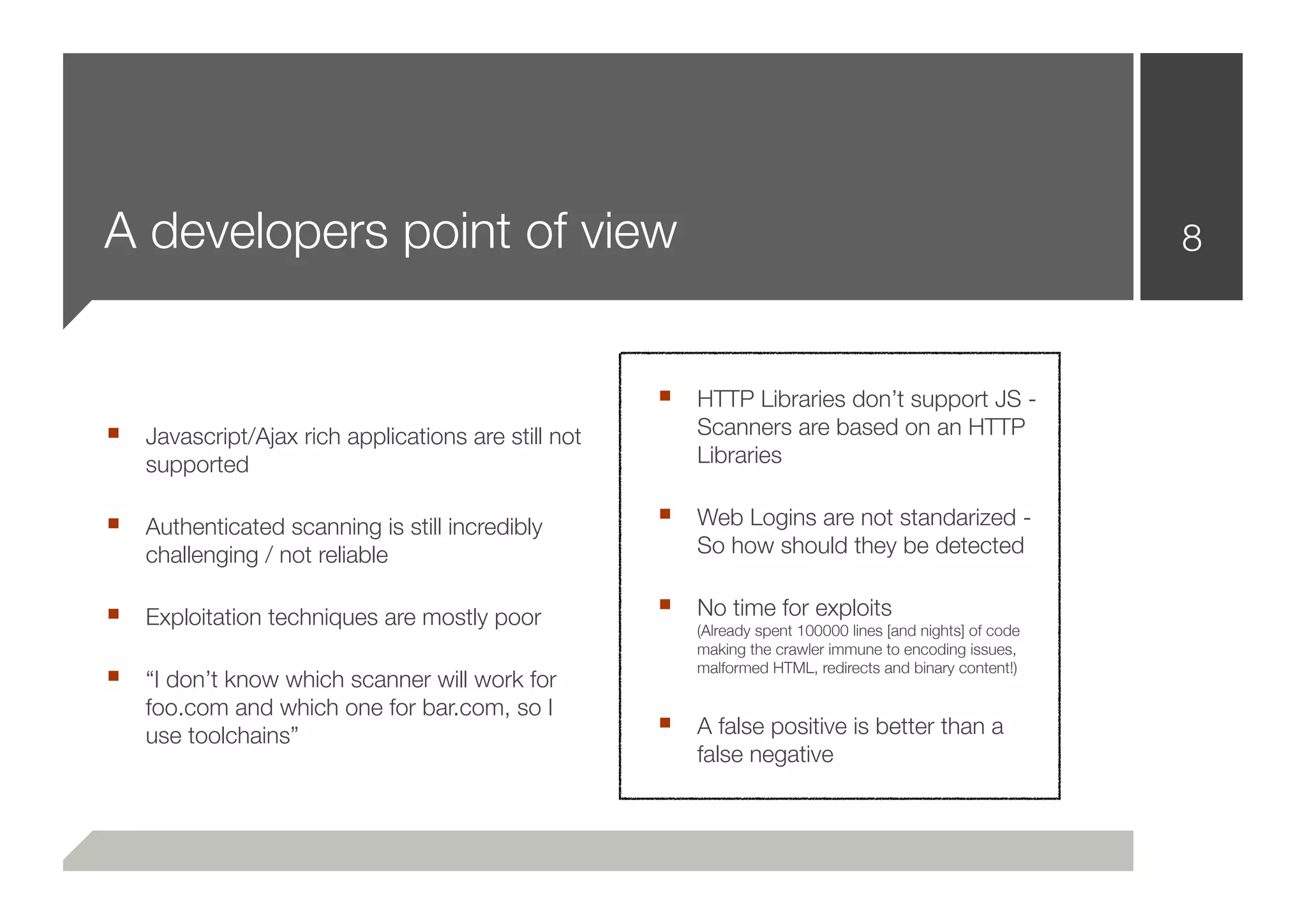 A developers point of view                                                                                 8



                                                    ■ HTTP Libraries don’t support JS -
■ Javascript/Ajax rich applications are still not       Scanners are based on an HTTP
    supported                                           Libraries

■ Authenticated scanning is still incredibly        ■ Web Logins are not standarized -
    challenging / not reliable                          So how should they be detected

■ Exploitation techniques are mostly poor           ■ No time for exploits
                                                        (Already spent 100000 lines [and nights] of code
                                                        making the crawler immune to encoding issues,
■ “I don’t know which scanner will work for             malformed HTML, redirects and binary content!)

    foo.com and which one for bar.com, so I
    use toolchains”
                                                    ■ A false positive is better than a
                                                        false negative
 