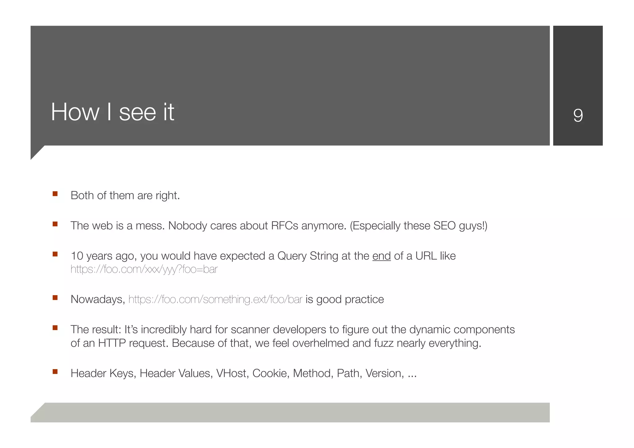 How I see it                                                                                    9



■ Both of them are right.

■ The web is a mess. Nobody cares about RFCs anymore. (Especially these SEO guys!)

■ 10 years ago, you would have expected a Query String at the end of a URL like
   https://foo.com/xxx/yyy?foo=bar

■ Nowadays, https://foo.com/something.ext/foo/bar is good practice

■ The result: It’s incredibly hard for scanner developers to ﬁgure out the dynamic components
   of an HTTP request. Because of that, we feel overhelmed and fuzz nearly everything.

■ Header Keys, Header Values, VHost, Cookie, Method, Path, Version, ...
 