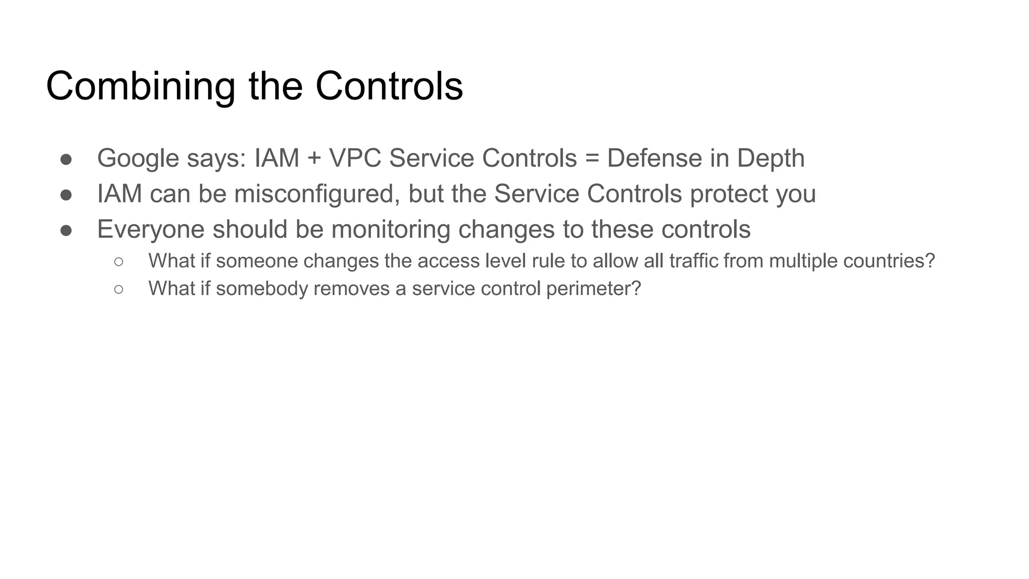 Combining the Controls
● Google says: IAM + VPC Service Controls = Defense in Depth
● IAM can be misconfigured, but the Service Controls protect you
● Everyone should be monitoring changes to these controls
○ What if someone changes the access level rule to allow all traffic from multiple countries?
○ What if somebody removes a service control perimeter?
 