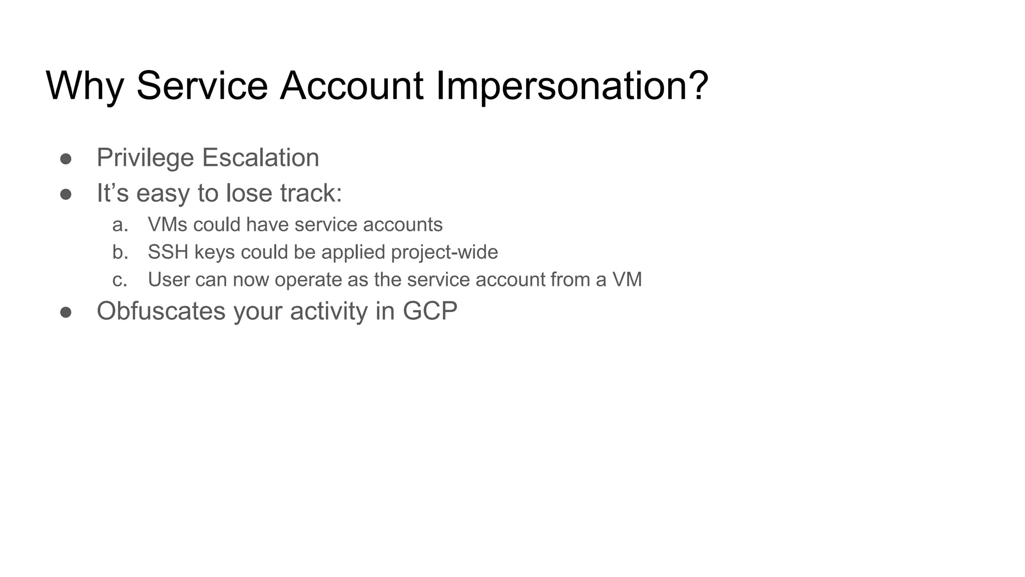 Why Service Account Impersonation?
● Privilege Escalation
● It’s easy to lose track:
a. VMs could have service accounts
b. SSH keys could be applied project-wide
c. User can now operate as the service account from a VM
● Obfuscates your activity in GCP
 