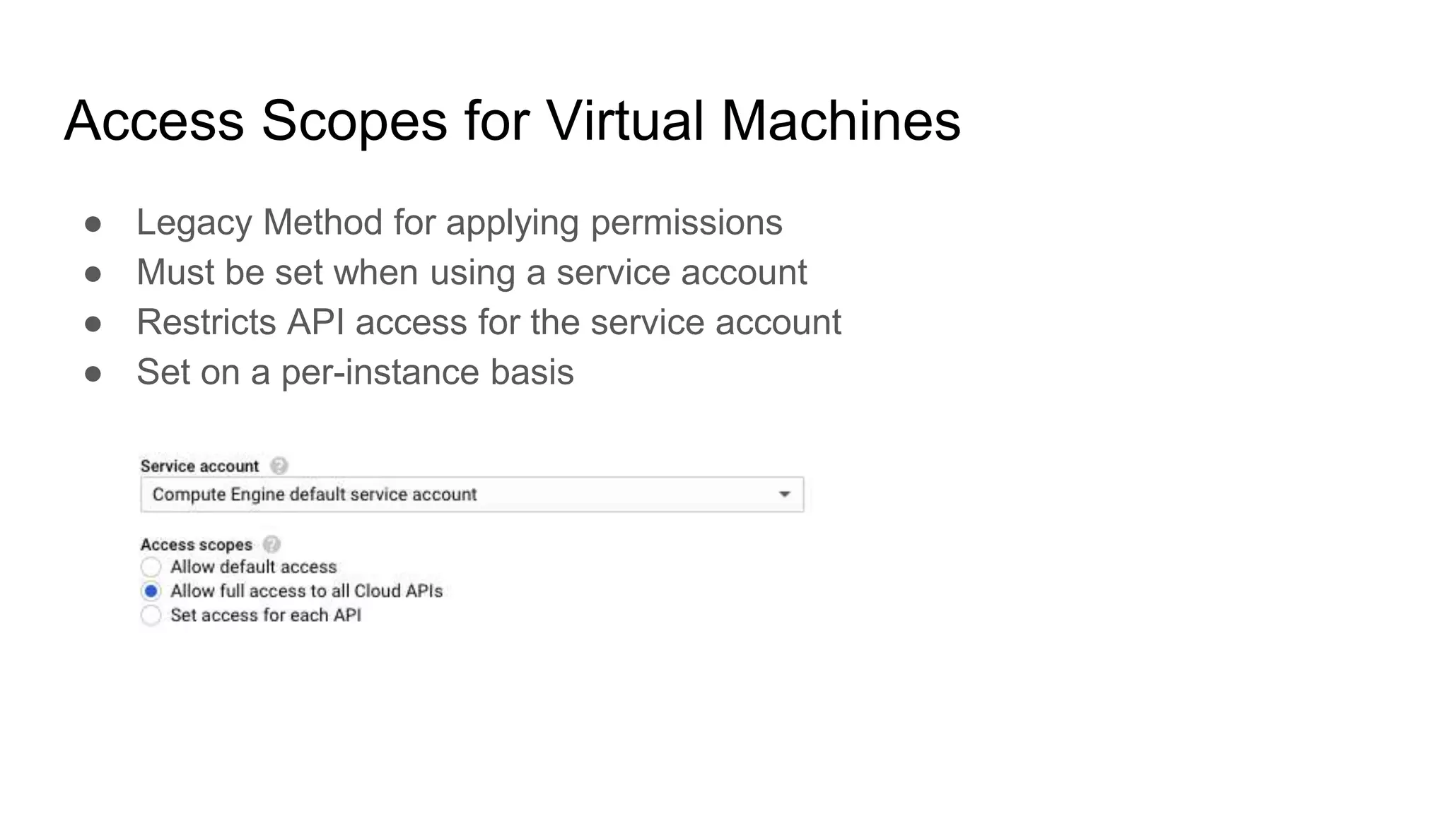 Access Scopes for Virtual Machines
● Legacy Method for applying permissions
● Must be set when using a service account
● Restricts API access for the service account
● Set on a per-instance basis
 