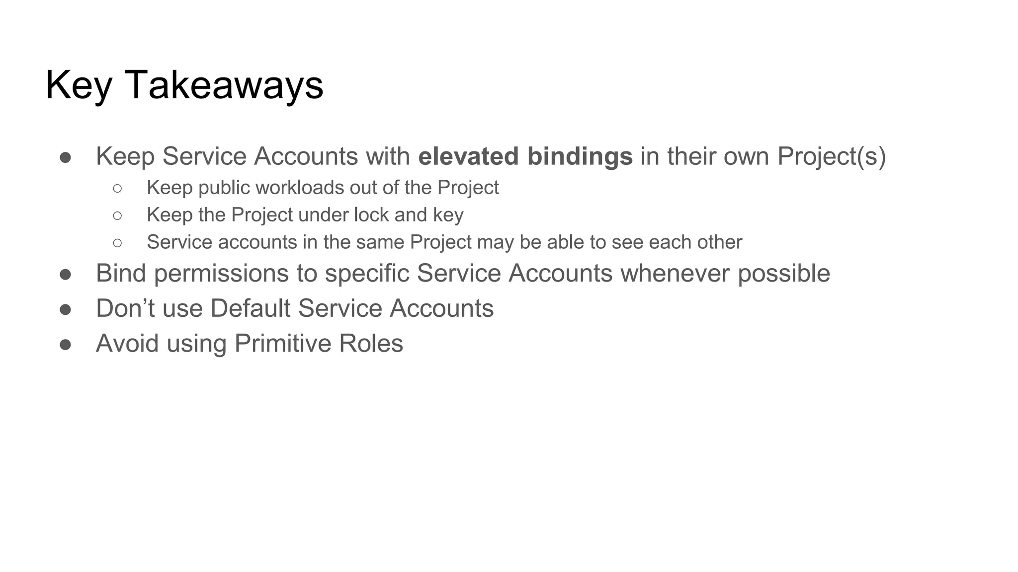 Key Takeaways
● Keep Service Accounts with elevated bindings in their own Project(s)
○ Keep public workloads out of the Project
○ Keep the Project under lock and key
○ Service accounts in the same Project may be able to see each other
● Bind permissions to specific Service Accounts whenever possible
● Don’t use Default Service Accounts
● Avoid using Primitive Roles
 