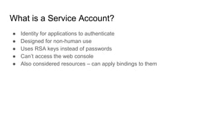 What is a Service Account?
● Identity for applications to authenticate
● Designed for non-human use
● Uses RSA keys instead of passwords
● Can’t access the web console
● Also considered resources – can apply bindings to them
 