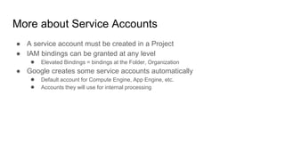 More about Service Accounts
● A service account must be created in a Project
● IAM bindings can be granted at any level
● Elevated Bindings = bindings at the Folder, Organization
● Google creates some service accounts automatically
● Default account for Compute Engine, App Engine, etc.
● Accounts they will use for internal processing
 