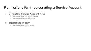 Permissions for Impersonating a Service Account
● Generating Service Account Keys
○ iam.serviceAccountKeys.create
○ iam.serviceAccountKeys.get
● Impersonation only
○ iam.serviceAccounts.actAs
 