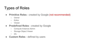 Types of Roles
● Primitive Roles - created by Google (not recommended)
○ Owner
○ Editor
○ Viewer
● Predefined Roles - created by Google
○ Compute Instance Admin
○ Storage Object Viewer
○ etc.
● Custom Roles - defined by users
 