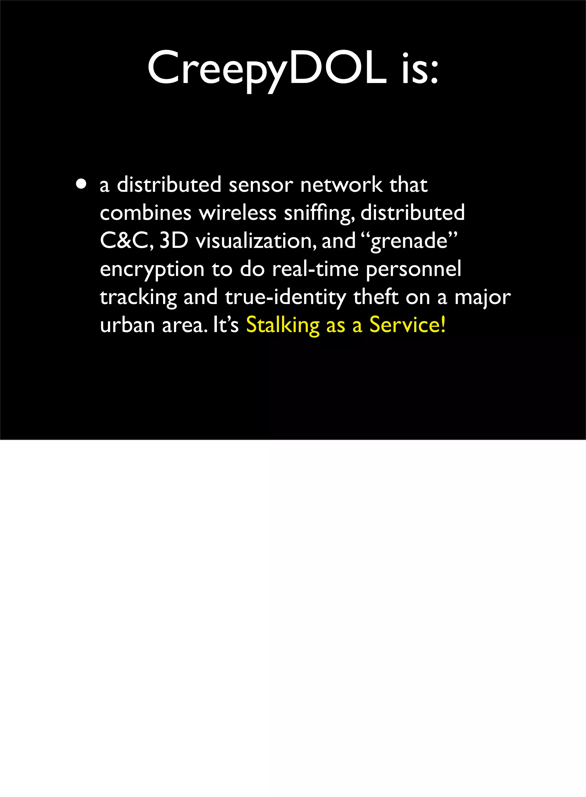 CreepyDOL is:
• a distributed sensor network that
combines wireless snifﬁng, distributed
C&C, 3D visualization, and “grenade”
encryption to do real-time personnel
tracking and true-identity theft on a major
urban area. It’s Stalking as a Service!
 