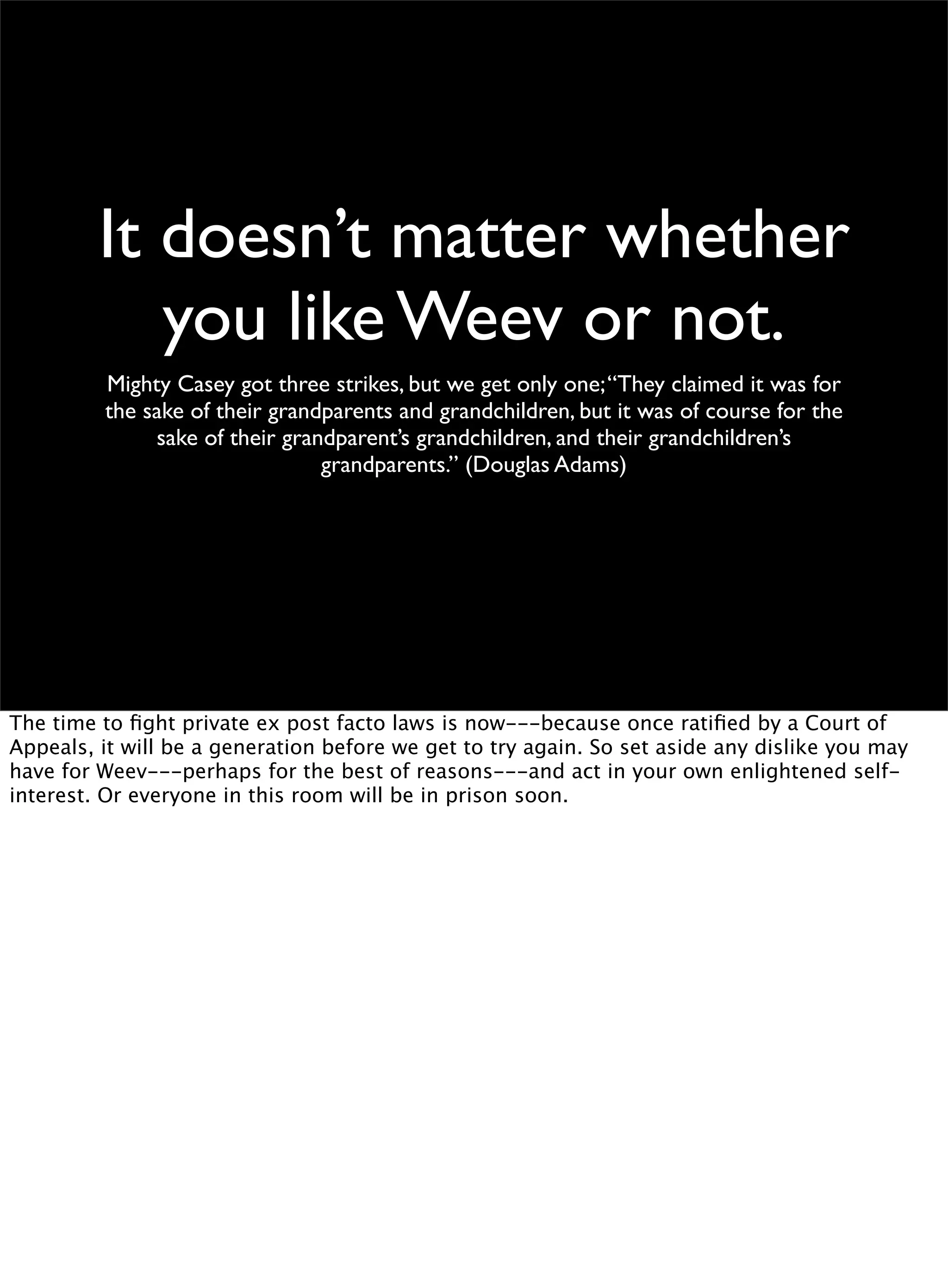 It doesn’t matter whether
you like Weev or not.
Mighty Casey got three strikes, but we get only one;“They claimed it was for
the sake of their grandparents and grandchildren, but it was of course for the
sake of their grandparent’s grandchildren, and their grandchildren’s
grandparents.” (Douglas Adams)
The time to ﬁght private ex post facto laws is now---because once ratiﬁed by a Court of
Appeals, it will be a generation before we get to try again. So set aside any dislike you may
have for Weev---perhaps for the best of reasons---and act in your own enlightened self-
interest. Or everyone in this room will be in prison soon.
 