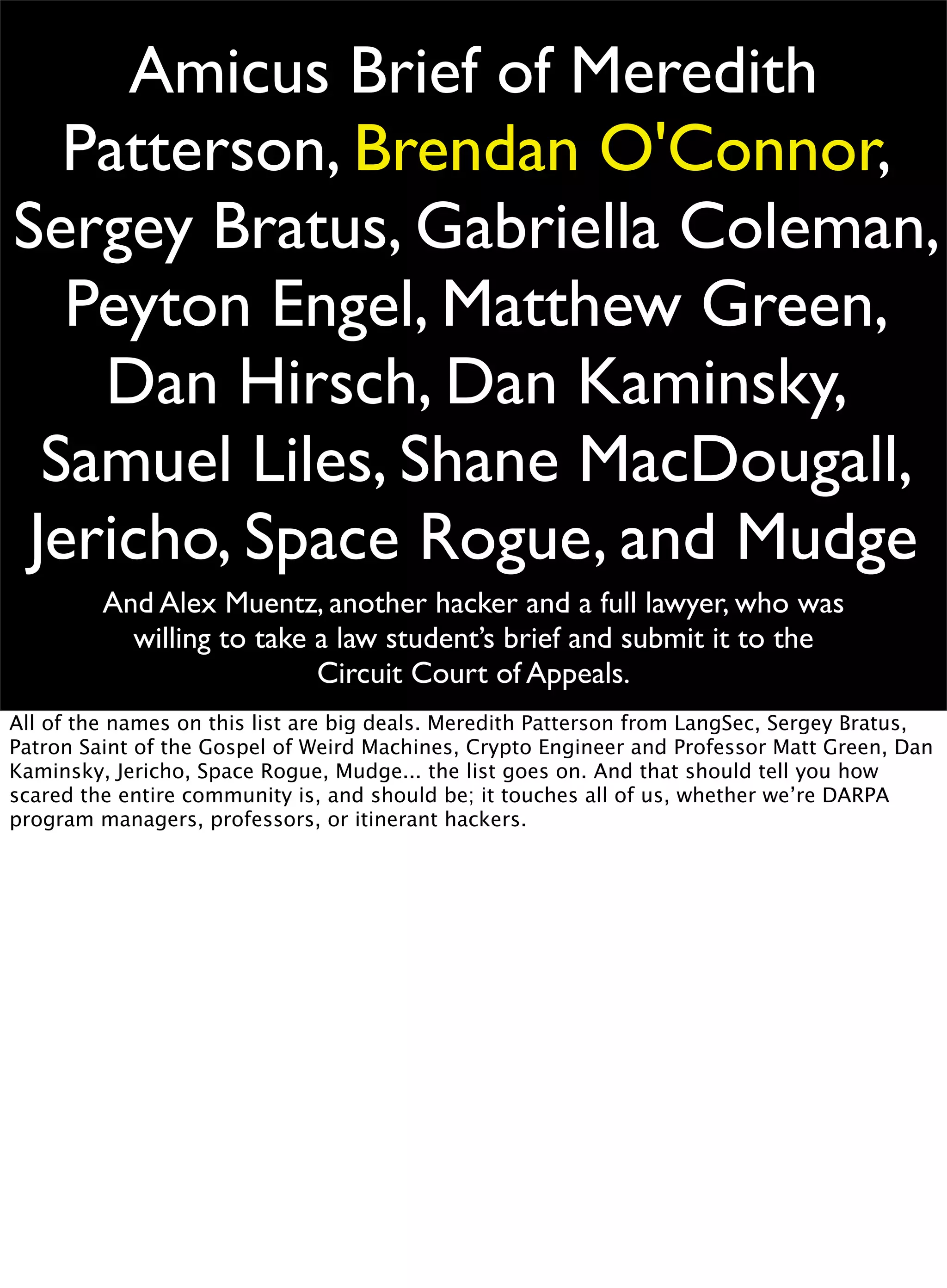 Amicus Brief of Meredith
Patterson, Brendan O'Connor,
Sergey Bratus, Gabriella Coleman,
Peyton Engel, Matthew Green,
Dan Hirsch, Dan Kaminsky,
Samuel Liles, Shane MacDougall,
Jericho, Space Rogue, and Mudge
And Alex Muentz, another hacker and a full lawyer, who was
willing to take a law student’s brief and submit it to the
Circuit Court of Appeals.
All of the names on this list are big deals. Meredith Patterson from LangSec, Sergey Bratus,
Patron Saint of the Gospel of Weird Machines, Crypto Engineer and Professor Matt Green, Dan
Kaminsky, Jericho, Space Rogue, Mudge... the list goes on. And that should tell you how
scared the entire community is, and should be; it touches all of us, whether we’re DARPA
program managers, professors, or itinerant hackers.
 