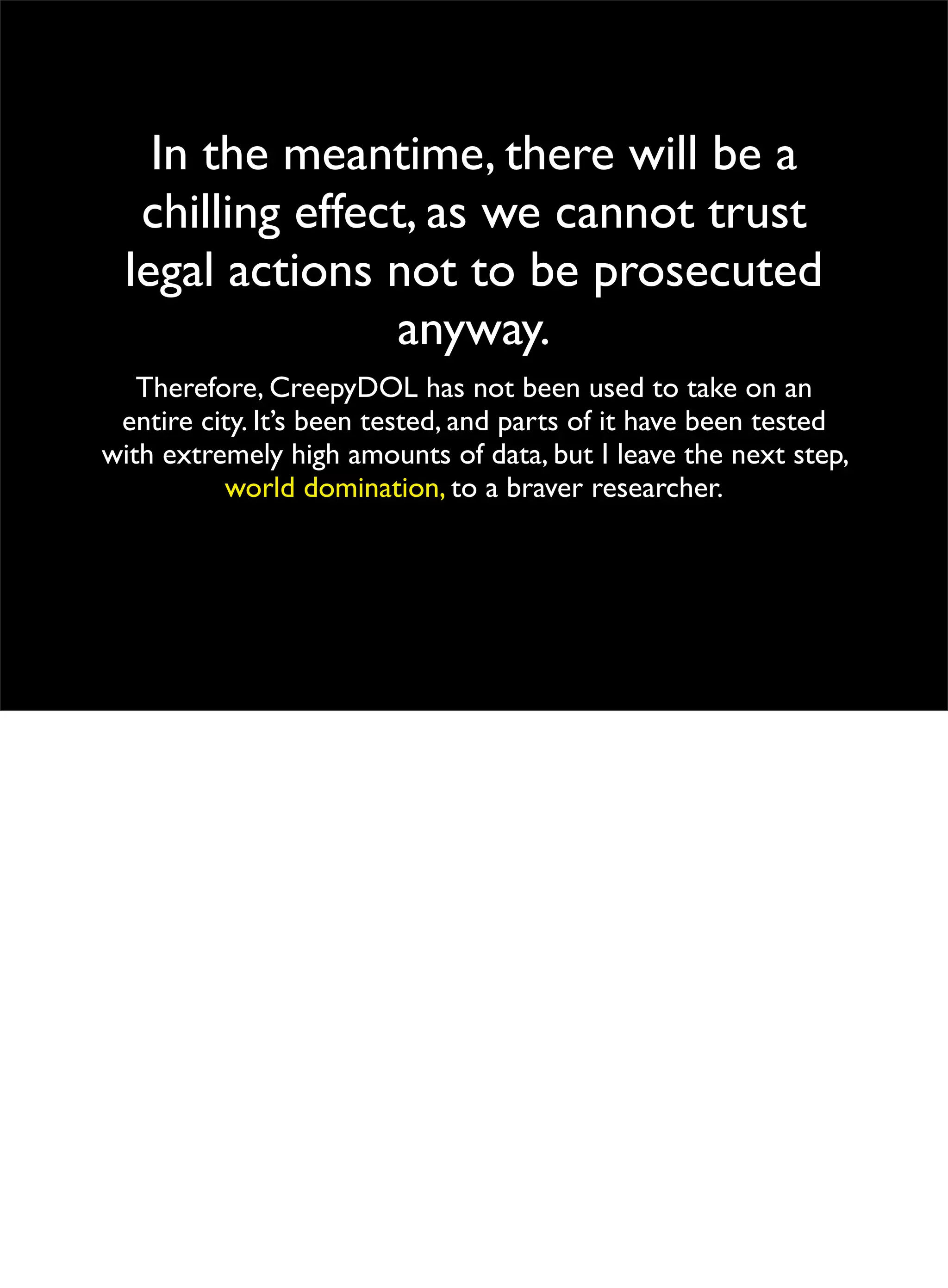 In the meantime, there will be a
chilling effect, as we cannot trust
legal actions not to be prosecuted
anyway.
Therefore, CreepyDOL has not been used to take on an
entire city. It’s been tested, and parts of it have been tested
with extremely high amounts of data, but I leave the next step,
world domination, to a braver researcher.
 