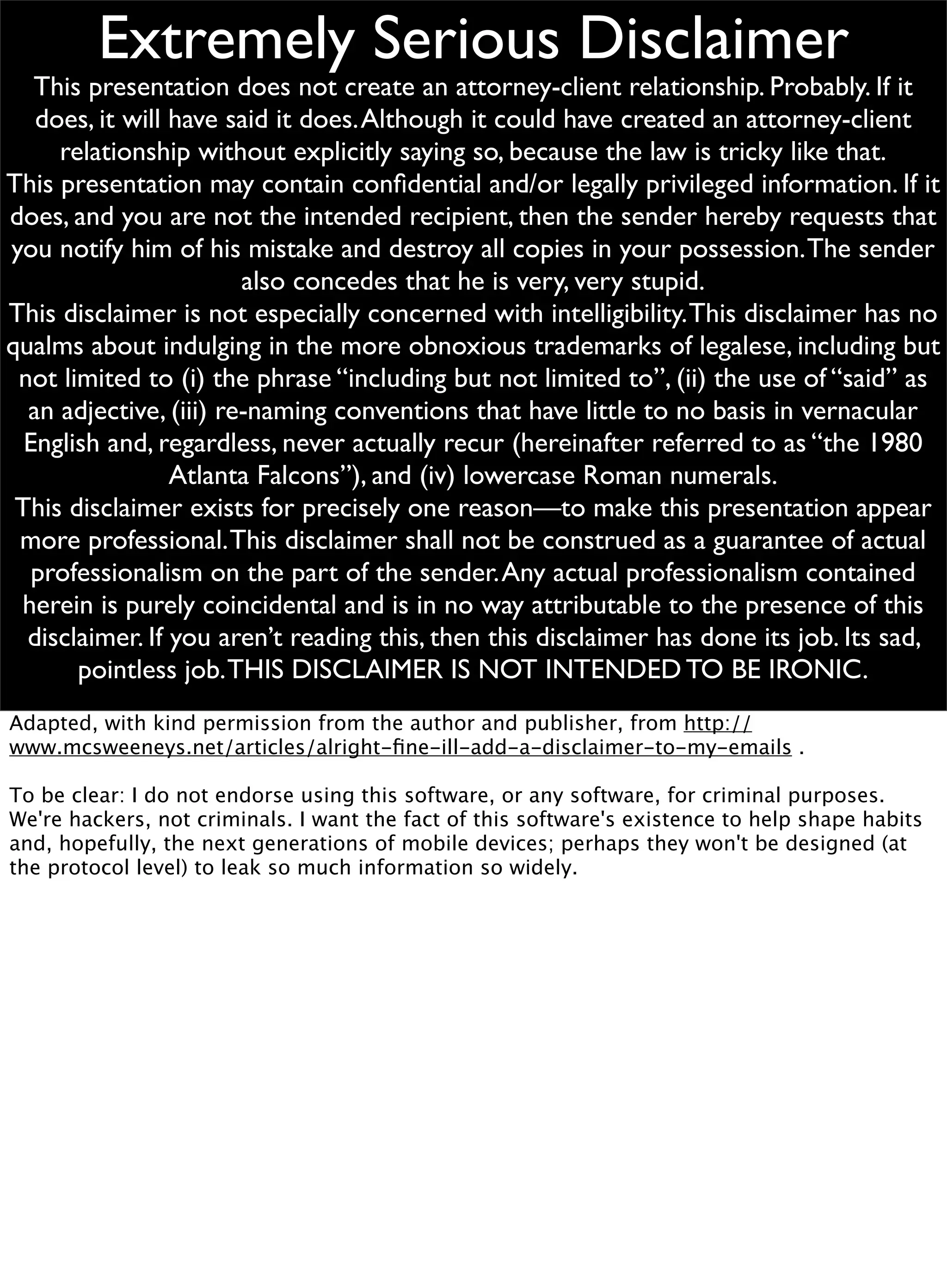 Extremely Serious Disclaimer
This presentation does not create an attorney-client relationship. Probably. If it
does, it will have said it does.Although it could have created an attorney-client
relationship without explicitly saying so, because the law is tricky like that.
This presentation may contain conﬁdential and/or legally privileged information. If it
does, and you are not the intended recipient, then the sender hereby requests that
you notify him of his mistake and destroy all copies in your possession.The sender
also concedes that he is very, very stupid.
This disclaimer is not especially concerned with intelligibility.This disclaimer has no
qualms about indulging in the more obnoxious trademarks of legalese, including but
not limited to (i) the phrase “including but not limited to”, (ii) the use of “said” as
an adjective, (iii) re-naming conventions that have little to no basis in vernacular
English and, regardless, never actually recur (hereinafter referred to as “the 1980
Atlanta Falcons”), and (iv) lowercase Roman numerals.
This disclaimer exists for precisely one reason—to make this presentation appear
more professional.This disclaimer shall not be construed as a guarantee of actual
professionalism on the part of the sender.Any actual professionalism contained
herein is purely coincidental and is in no way attributable to the presence of this
disclaimer. If you aren’t reading this, then this disclaimer has done its job. Its sad,
pointless job.THIS DISCLAIMER IS NOT INTENDED TO BE IRONIC.
Adapted, with kind permission from the author and publisher, from http://
www.mcsweeneys.net/articles/alright-ﬁne-ill-add-a-disclaimer-to-my-emails .
To be clear: I do not endorse using this software, or any software, for criminal purposes.
We're hackers, not criminals. I want the fact of this software's existence to help shape habits
and, hopefully, the next generations of mobile devices; perhaps they won't be designed (at
the protocol level) to leak so much information so widely.
 