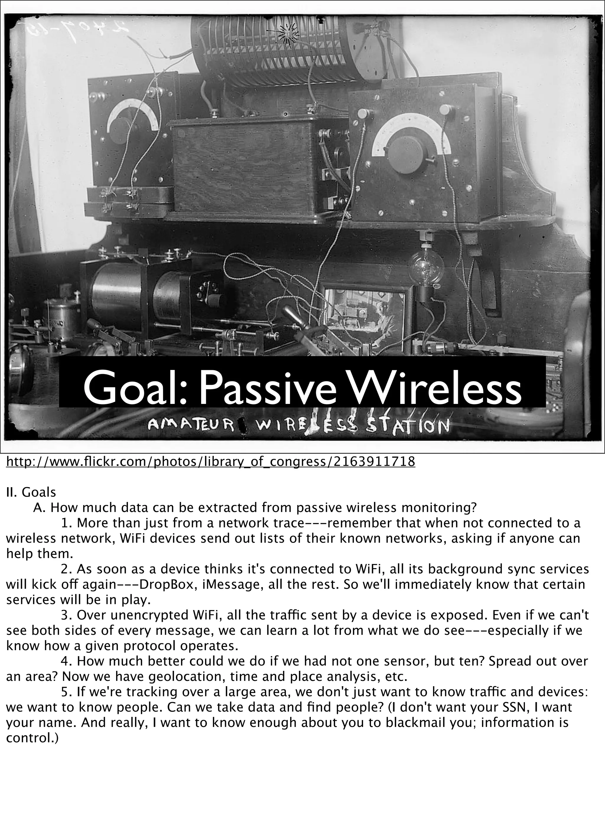 Goal: Passive Wireless
http://www.ﬂickr.com/photos/library_of_congress/2163911718
II. Goals

 A. How much data can be extracted from passive wireless monitoring?

 
 1. More than just from a network trace---remember that when not connected to a
wireless network, WiFi devices send out lists of their known networks, asking if anyone can
help them.

 
 2. As soon as a device thinks it's connected to WiFi, all its background sync services
will kick off again---DropBox, iMessage, all the rest. So we'll immediately know that certain
services will be in play.

 
 3. Over unencrypted WiFi, all the traffic sent by a device is exposed. Even if we can't
see both sides of every message, we can learn a lot from what we do see---especially if we
know how a given protocol operates.

 
 4. How much better could we do if we had not one sensor, but ten? Spread out over
an area? Now we have geolocation, time and place analysis, etc.

 
 5. If we're tracking over a large area, we don't just want to know traffic and devices:
we want to know people. Can we take data and ﬁnd people? (I don't want your SSN, I want
your name. And really, I want to know enough about you to blackmail you; information is
control.)
 