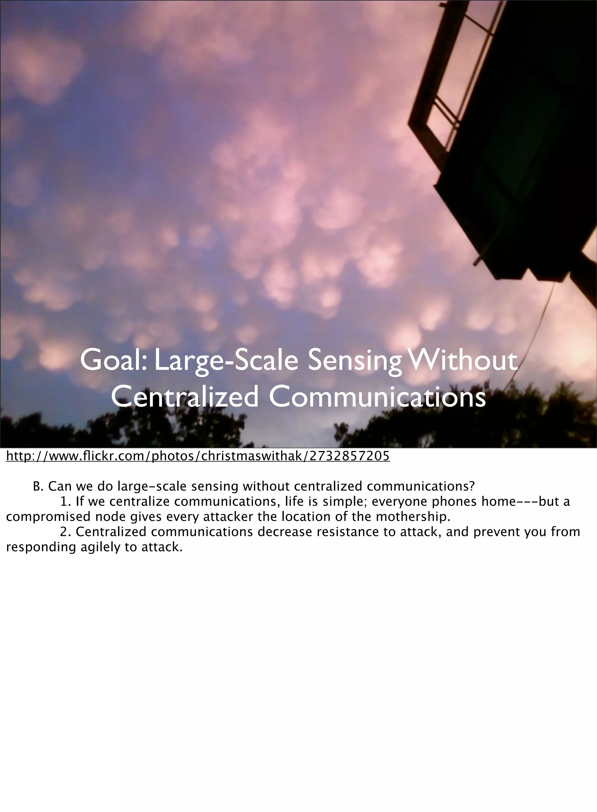 Goal: Large-Scale Sensing Without
Centralized Communications
http://www.ﬂickr.com/photos/christmaswithak/2732857205

 B. Can we do large-scale sensing without centralized communications?

 
 1. If we centralize communications, life is simple; everyone phones home---but a
compromised node gives every attacker the location of the mothership.

 
 2. Centralized communications decrease resistance to attack, and prevent you from
responding agilely to attack.
 