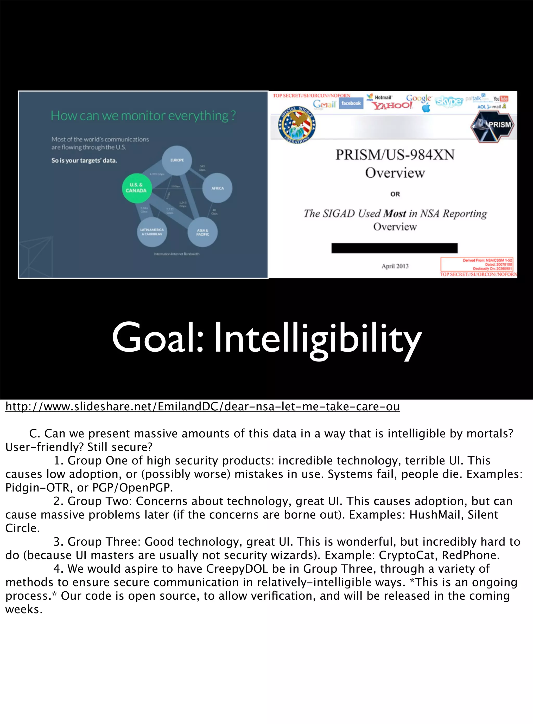 Goal: Intelligibility
http://www.slideshare.net/EmilandDC/dear-nsa-let-me-take-care-ou

 C. Can we present massive amounts of this data in a way that is intelligible by mortals?
User-friendly? Still secure?

 
 1. Group One of high security products: incredible technology, terrible UI. This
causes low adoption, or (possibly worse) mistakes in use. Systems fail, people die. Examples:
Pidgin-OTR, or PGP/OpenPGP.

 
 2. Group Two: Concerns about technology, great UI. This causes adoption, but can
cause massive problems later (if the concerns are borne out). Examples: HushMail, Silent
Circle.

 
 3. Group Three: Good technology, great UI. This is wonderful, but incredibly hard to
do (because UI masters are usually not security wizards). Example: CryptoCat, RedPhone.

 
 4. We would aspire to have CreepyDOL be in Group Three, through a variety of
methods to ensure secure communication in relatively-intelligible ways. *This is an ongoing
process.* Our code is open source, to allow veriﬁcation, and will be released in the coming
weeks.
 