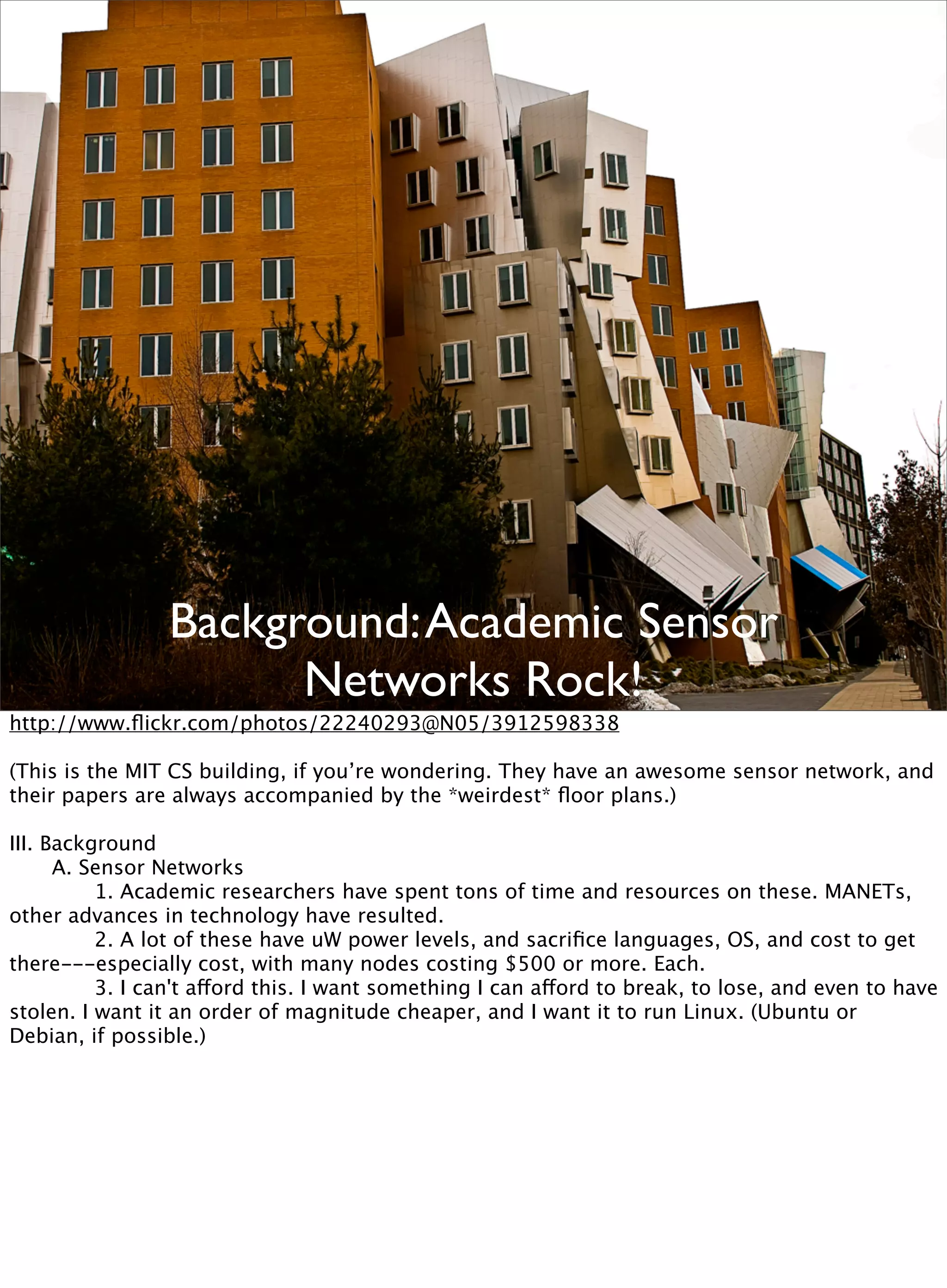 Background:Academic Sensor
Networks Rock!
http://www.ﬂickr.com/photos/22240293@N05/3912598338
(This is the MIT CS building, if you’re wondering. They have an awesome sensor network, and
their papers are always accompanied by the *weirdest* ﬂoor plans.)
III. Background

 A. Sensor Networks

 
 1. Academic researchers have spent tons of time and resources on these. MANETs,
other advances in technology have resulted.

 
 2. A lot of these have uW power levels, and sacriﬁce languages, OS, and cost to get
there---especially cost, with many nodes costing $500 or more. Each.

 
 3. I can't afford this. I want something I can afford to break, to lose, and even to have
stolen. I want it an order of magnitude cheaper, and I want it to run Linux. (Ubuntu or
Debian, if possible.)
 