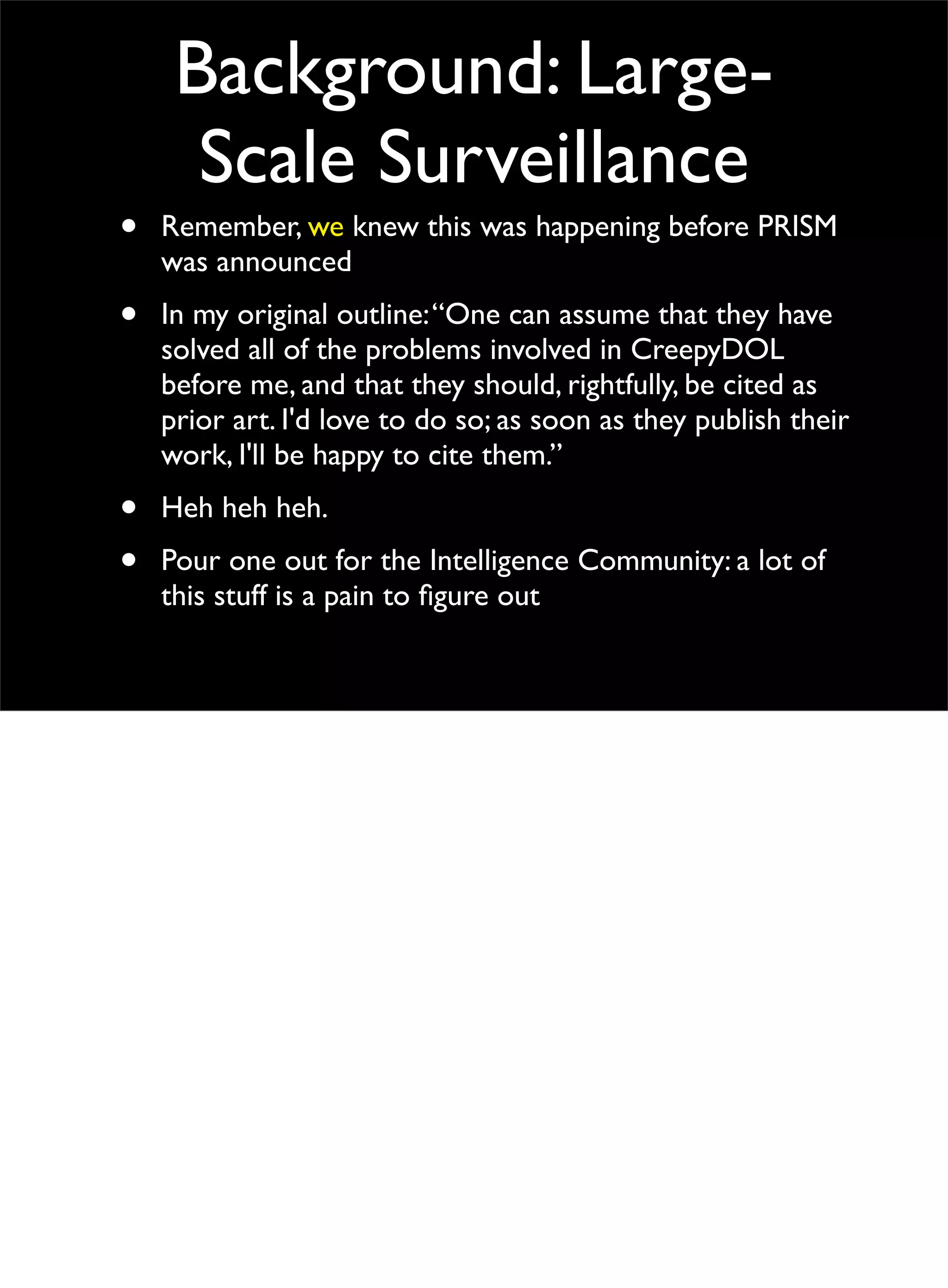 Background: Large-
Scale Surveillance
• Remember, we knew this was happening before PRISM
was announced
• In my original outline:“One can assume that they have
solved all of the problems involved in CreepyDOL
before me, and that they should, rightfully, be cited as
prior art. I'd love to do so; as soon as they publish their
work, I'll be happy to cite them.”
• Heh heh heh.
• Pour one out for the Intelligence Community: a lot of
this stuff is a pain to ﬁgure out
 
