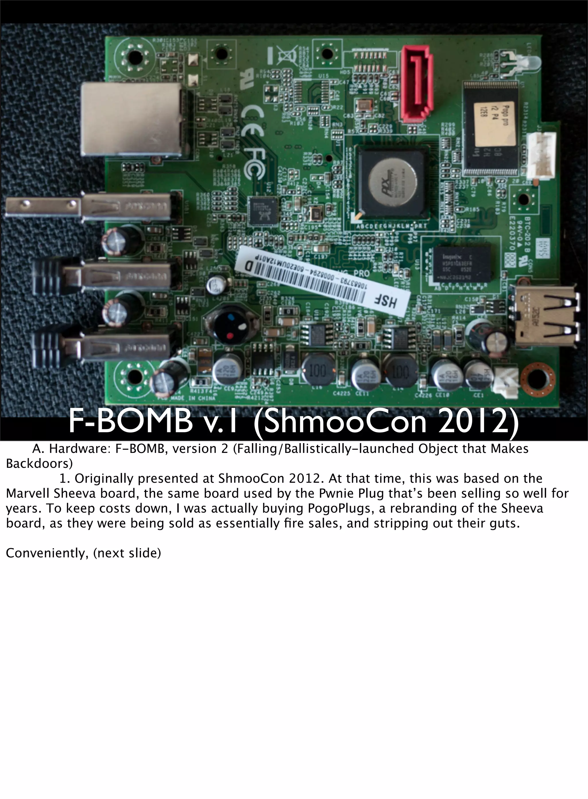 F-BOMB v.1 (ShmooCon 2012)

 A. Hardware: F-BOMB, version 2 (Falling/Ballistically-launched Object that Makes
Backdoors)

 
 1. Originally presented at ShmooCon 2012. At that time, this was based on the
Marvell Sheeva board, the same board used by the Pwnie Plug that’s been selling so well for
years. To keep costs down, I was actually buying PogoPlugs, a rebranding of the Sheeva
board, as they were being sold as essentially ﬁre sales, and stripping out their guts.
Conveniently, (next slide)
 