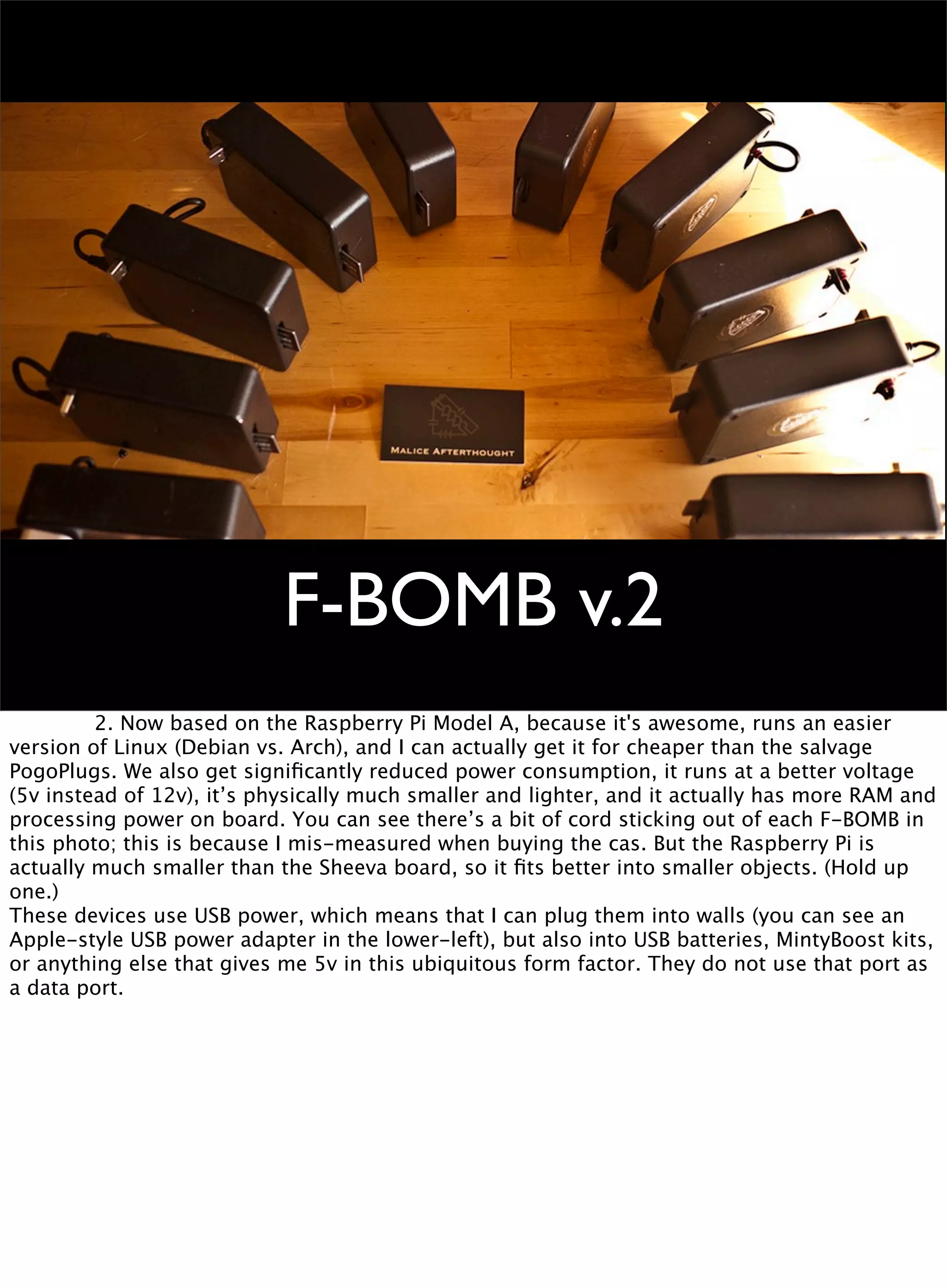 F-BOMB v.2

 
 2. Now based on the Raspberry Pi Model A, because it's awesome, runs an easier
version of Linux (Debian vs. Arch), and I can actually get it for cheaper than the salvage
PogoPlugs. We also get signiﬁcantly reduced power consumption, it runs at a better voltage
(5v instead of 12v), it’s physically much smaller and lighter, and it actually has more RAM and
processing power on board. You can see there’s a bit of cord sticking out of each F-BOMB in
this photo; this is because I mis-measured when buying the cas. But the Raspberry Pi is
actually much smaller than the Sheeva board, so it ﬁts better into smaller objects. (Hold up
one.)
These devices use USB power, which means that I can plug them into walls (you can see an
Apple-style USB power adapter in the lower-left), but also into USB batteries, MintyBoost kits,
or anything else that gives me 5v in this ubiquitous form factor. They do not use that port as
a data port.
 